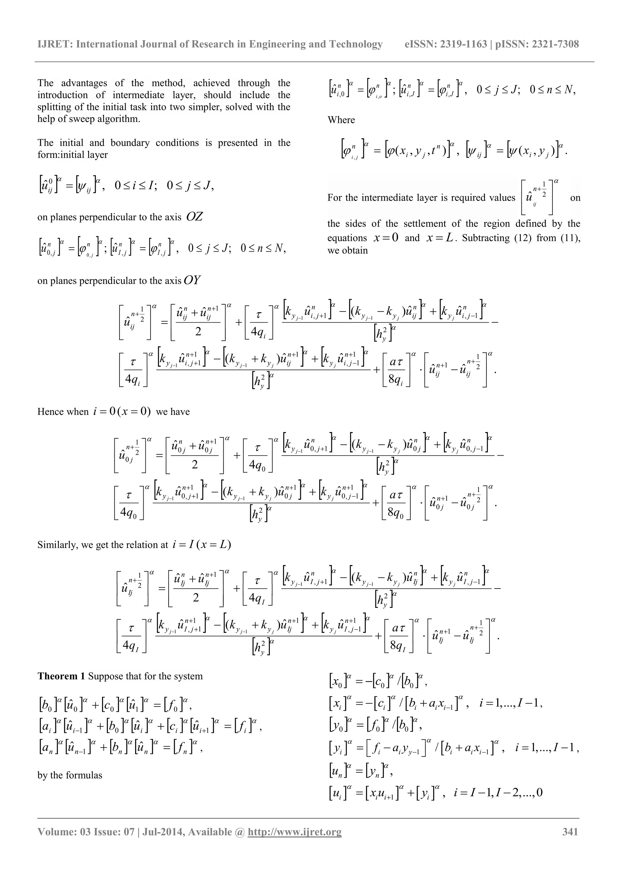 IJRET: International Journal of Research in Engineering and Technology eISSN: 2319-1163 | pISSN: 2321-7308
_______________________________________________________________________________________
Volume: 03 Issue: 07 | Jul-2014, Available @ http://www.ijret.org 341
The advantages of the method, achieved through the
introduction of intermediate layer, should include the
splitting of the initial task into two simpler, solved with the
help of sweep algorithm.
The initial and boundary conditions is presented in the
form:initial layer
    ,0;0,ˆ0
JjIiu ijij 


on planes perpendicular to the axis OZ
        ,0;0,ˆ;ˆ ,,,0 ,0
NnJjuu n
jI
n
jI
nn
j j



on planes perpendicular to the axis OY
        ,0;0,ˆ;ˆ ,,0, ,
NnJjuu n
Ji
n
Ji
nn
i oi



Where
        .),(,),,(,

 jiij
n
ji
n
yxtyxji

For the intermediate layer is required values






 
2
1
ˆ
n
ij
u on
the sides of the settlement of the region defined by the
equations 0x and Lx  . Subtracting (12) from (11),
we obtain
     
 
     
 
.ˆˆ
8
ˆˆ)(ˆ
4
ˆˆ)(ˆ
42
ˆˆ
ˆ
2
1
1
2
1
1,
11
1,
2
1,1,
1
2
1
11
11











































 

















n
ij
n
ij
iy
n
jiy
n
ijyy
n
jiy
i
y
n
jiy
n
ijyy
n
jiy
i
n
ij
n
ijn
ij
uu
q
a
h
ukukkuk
q
h
ukukkuk
q
uu
u
jjjj
jjjj
Hence when )0(0  xi we have
     
 
     
 
.ˆˆ
8
ˆˆ)(ˆ
4
ˆˆ)(ˆ
42
ˆˆ
ˆ
2
1
0
1
0
0
2
1
1,0
1
0
1
1,0
0
2
1,001,0
0
1
002
1
0
11
11











































 

















n
j
n
j
y
n
jy
n
jyy
n
jy
y
n
jy
n
jyy
n
jy
n
j
n
jn
j
uu
q
a
h
ukukkuk
q
h
ukukkuk
q
uu
u
jjjj
jjjj
Similarly, we get the relation at )( LxIi 
     
 
     
 
.ˆˆ
8
ˆˆ)(ˆ
4
ˆˆ)(ˆ
42
ˆˆ
ˆ
2
1
1
2
1
1,
11
1,
2
1,1,
1
2
1
11
11











































 

















n
Ij
n
Ij
Iy
n
jIy
n
Ijyy
n
jIy
I
y
n
jIy
n
Ijyy
n
jIy
I
n
Ij
n
Ijn
Ij
uu
q
a
h
ukukkuk
q
h
ukukkuk
q
uu
u
jjjj
jjjj
Theorem 1 Suppose that for the system
         
01000
ˆˆ fucub  ,
             
iiiiii fucubua   101
ˆˆˆ ,
         
nnnnn fubua 
ˆˆ 1 ,
by the formulas
     
000 / bcx  ,
     1/ , 1,..., 1i i i i ix c b a x i I
  
     ,
      ,/ 000

bfy 
   1 1/ , 1,..., 1i i i y i i iy f a y b a x i I
 
 
       ,
    ,

nn yu 
     1 , 1, 2,...,0i i i iu x u y i I I
  
    
 