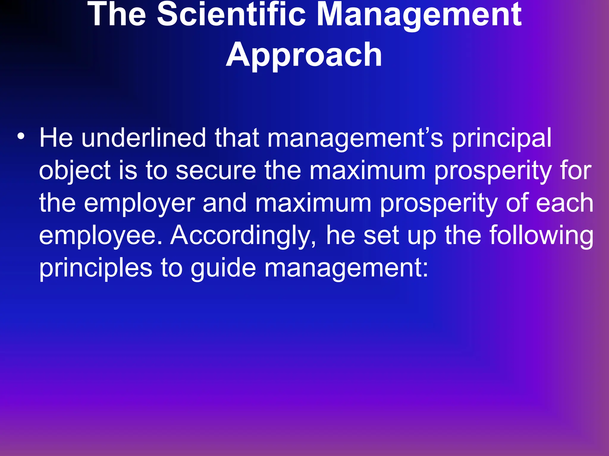 The Scientific Management
Approach
• He underlined that management’s principal
object is to secure the maximum prosperity for
the employer and maximum prosperity of each
employee. Accordingly, he set up the following
principles to guide management:
 
