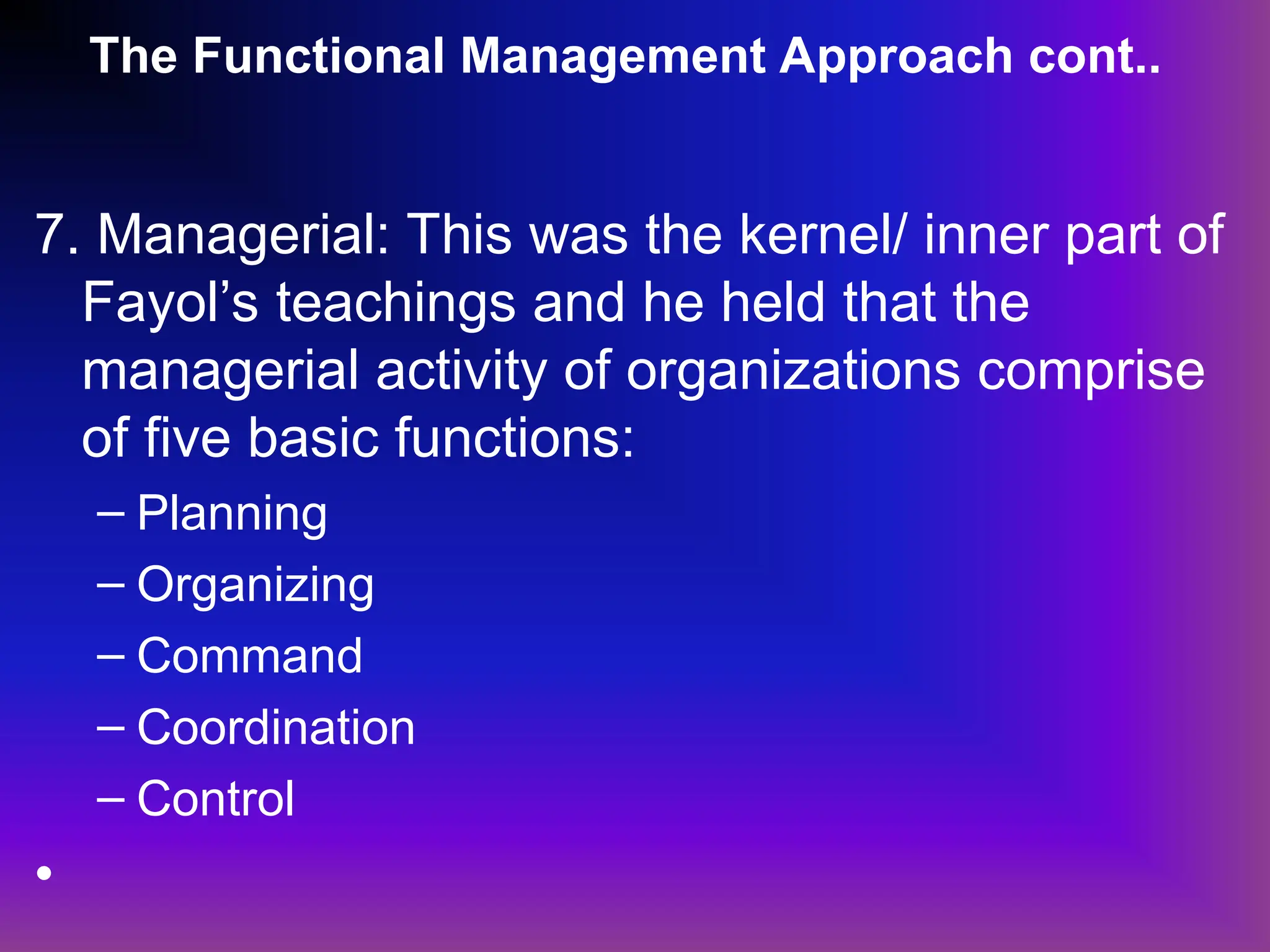 The Functional Management Approach cont..
7. Managerial: This was the kernel/ inner part of
Fayol’s teachings and he held that the
managerial activity of organizations comprise
of five basic functions:
– Planning
– Organizing
– Command
– Coordination
– Control
•
 