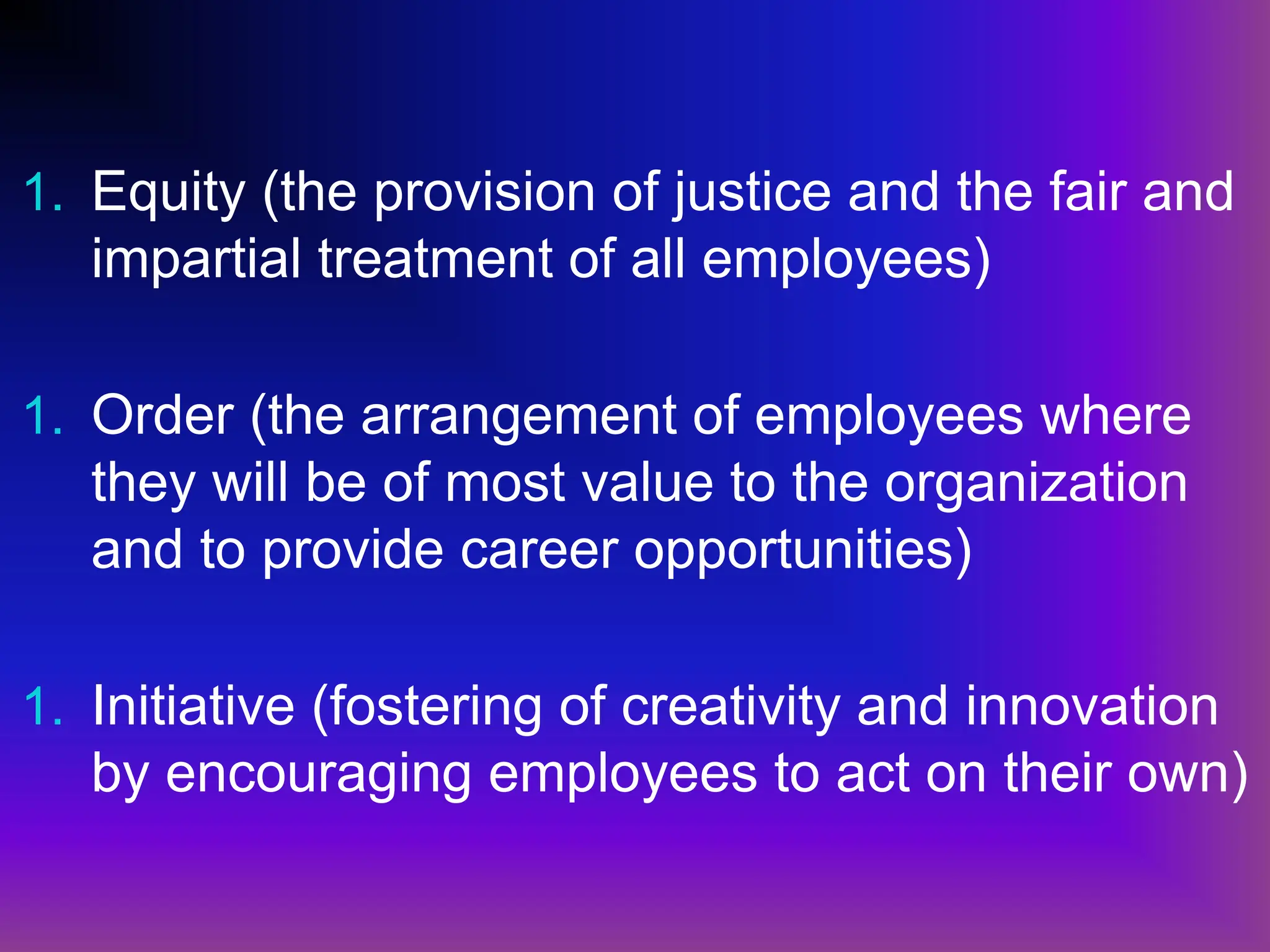1. Equity (the provision of justice and the fair and
impartial treatment of all employees)
1. Order (the arrangement of employees where
they will be of most value to the organization
and to provide career opportunities)
1. Initiative (fostering of creativity and innovation
by encouraging employees to act on their own)
 