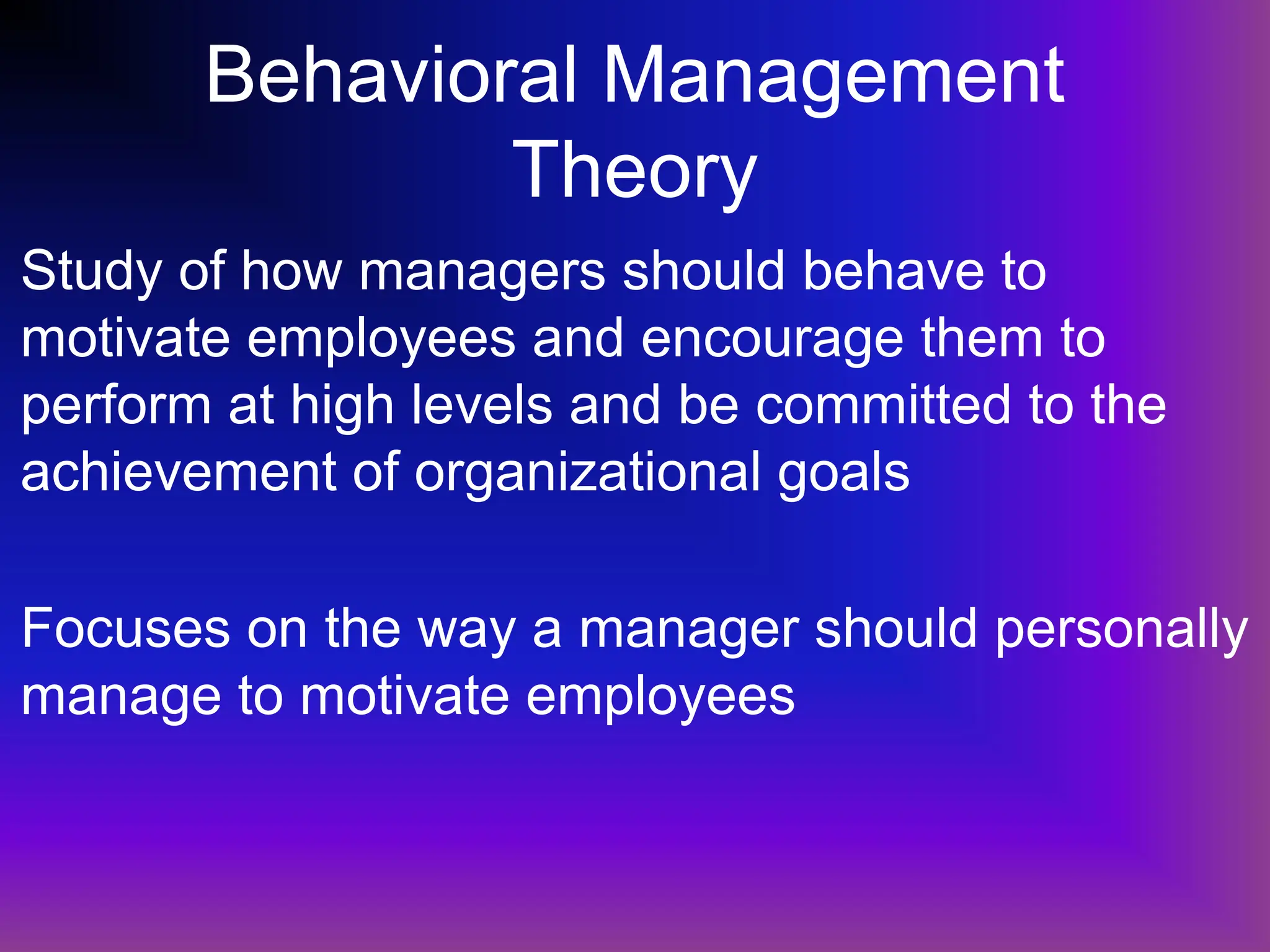 Behavioral Management
Theory
Study of how managers should behave to
motivate employees and encourage them to
perform at high levels and be committed to the
achievement of organizational goals
Focuses on the way a manager should personally
manage to motivate employees
 