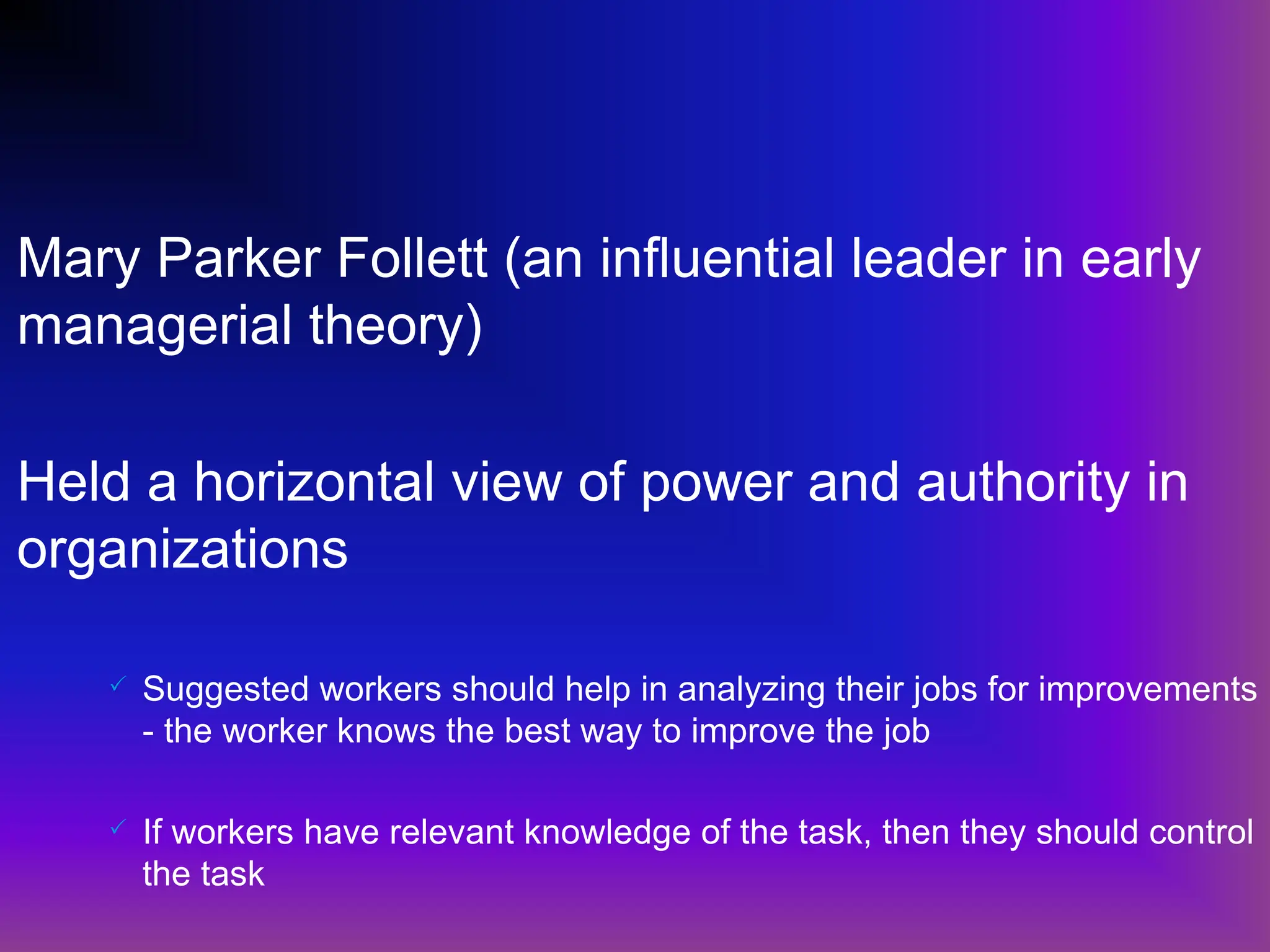 Mary Parker Follett (an influential leader in early
managerial theory)
Held a horizontal view of power and authority in
organizations
 Suggested workers should help in analyzing their jobs for improvements
- the worker knows the best way to improve the job
 If workers have relevant knowledge of the task, then they should control
the task
 