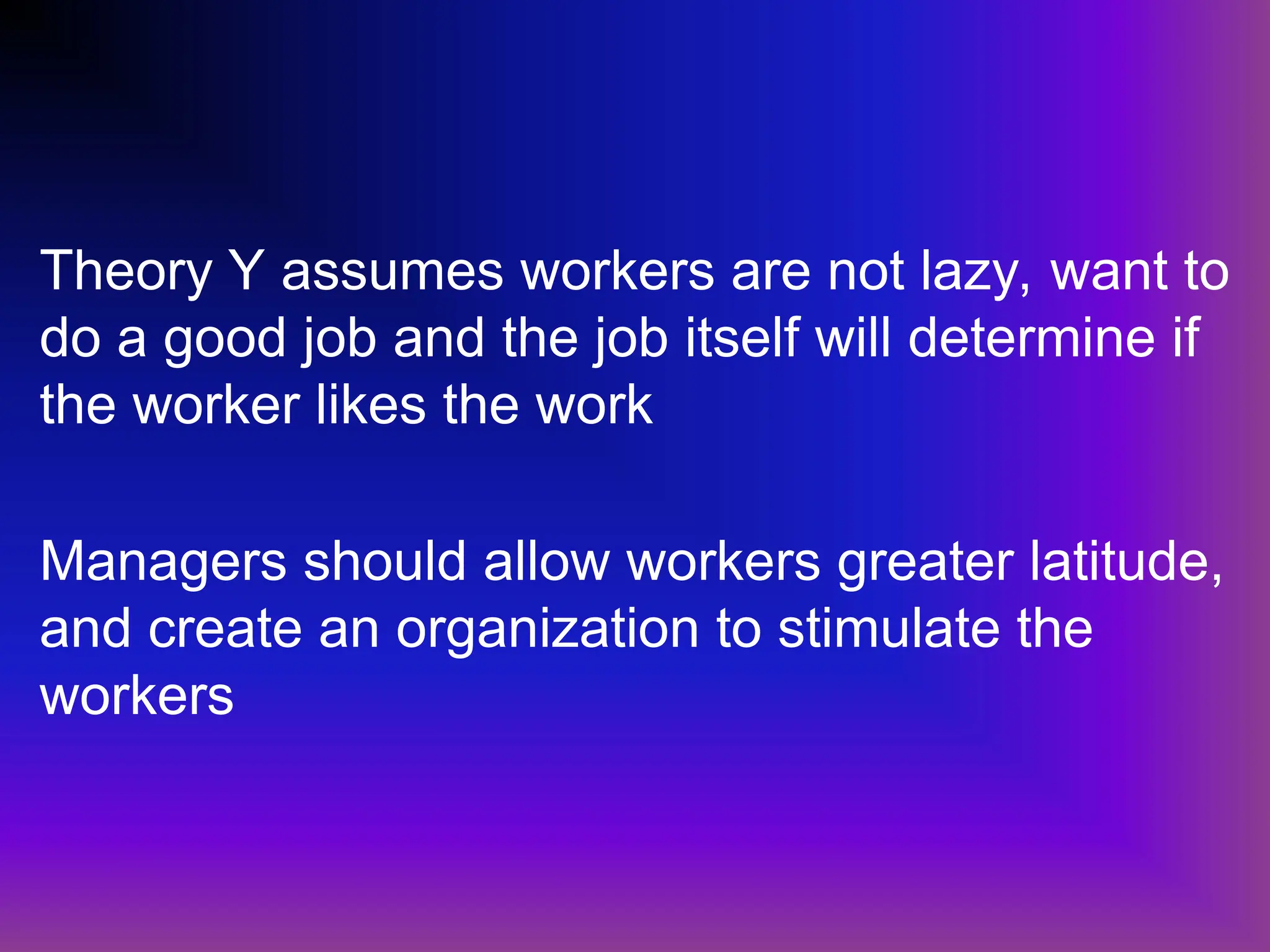 Theory Y assumes workers are not lazy, want to
do a good job and the job itself will determine if
the worker likes the work
Managers should allow workers greater latitude,
and create an organization to stimulate the
workers
 