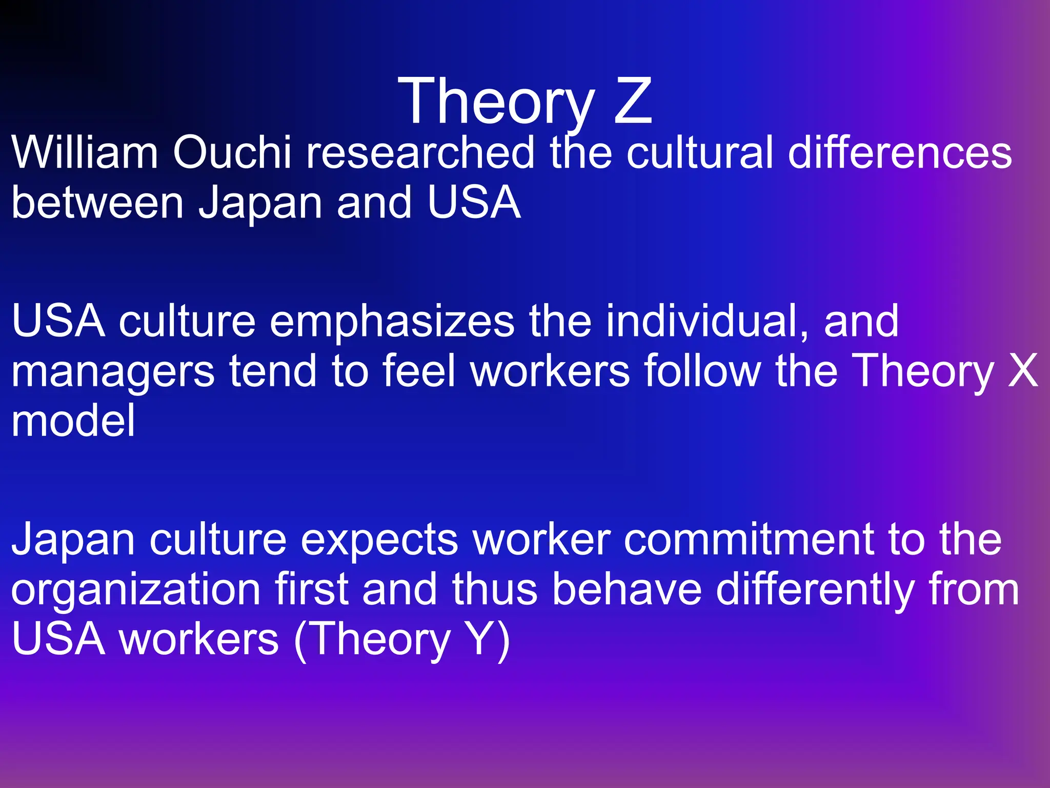 Theory Z
William Ouchi researched the cultural differences
between Japan and USA
USA culture emphasizes the individual, and
managers tend to feel workers follow the Theory X
model
Japan culture expects worker commitment to the
organization first and thus behave differently from
USA workers (Theory Y)
 