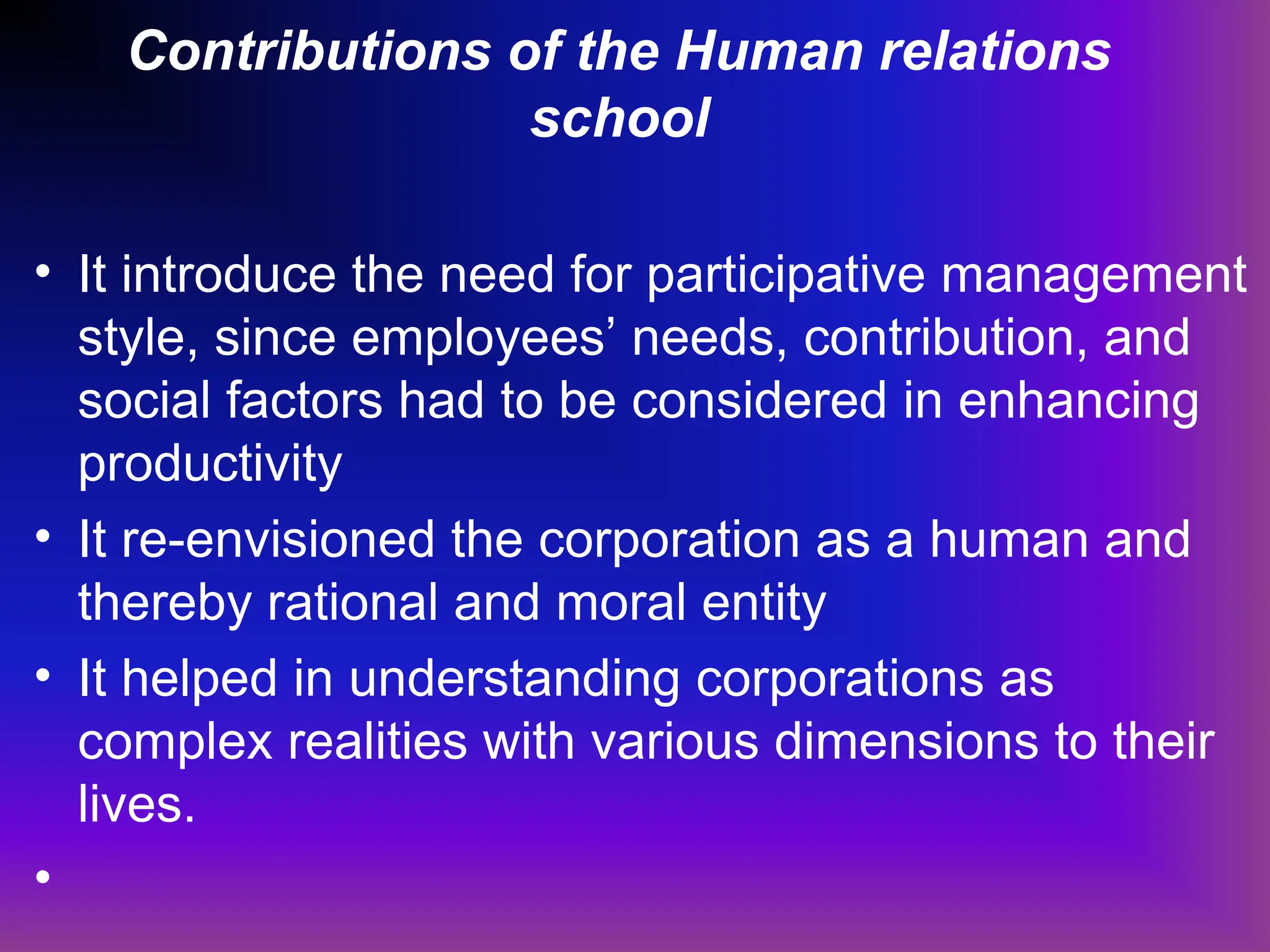 Contributions of the Human relations
school
• It introduce the need for participative management
style, since employees’ needs, contribution, and
social factors had to be considered in enhancing
productivity
• It re-envisioned the corporation as a human and
thereby rational and moral entity
• It helped in understanding corporations as
complex realities with various dimensions to their
lives.
•
 