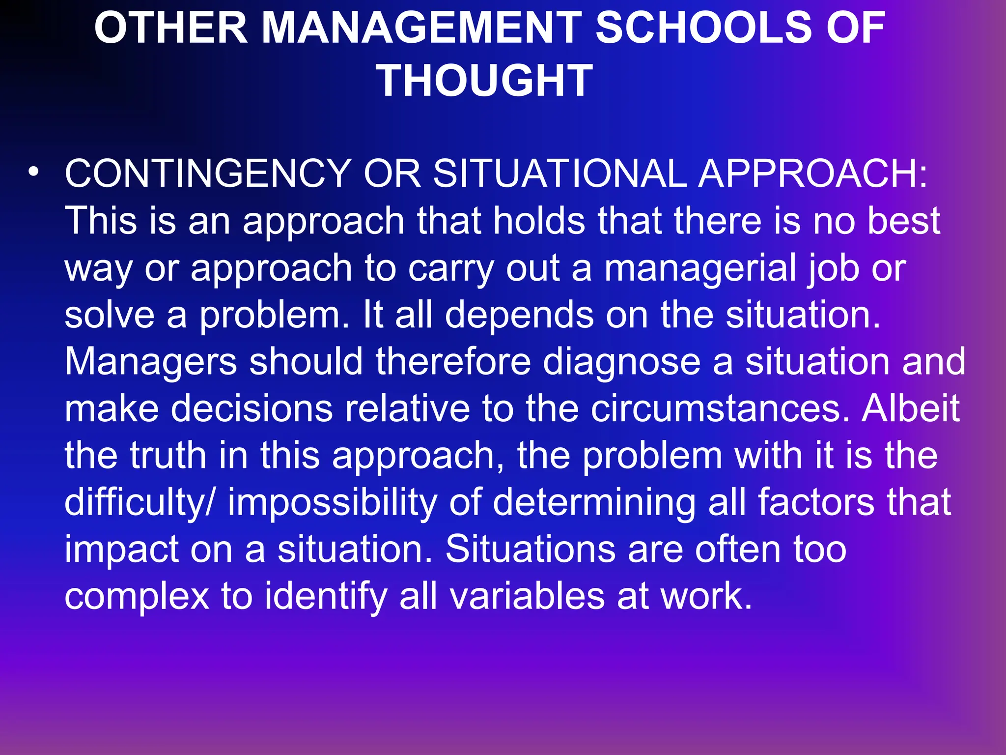 OTHER MANAGEMENT SCHOOLS OF
THOUGHT
• CONTINGENCY OR SITUATIONAL APPROACH:
This is an approach that holds that there is no best
way or approach to carry out a managerial job or
solve a problem. It all depends on the situation.
Managers should therefore diagnose a situation and
make decisions relative to the circumstances. Albeit
the truth in this approach, the problem with it is the
difficulty/ impossibility of determining all factors that
impact on a situation. Situations are often too
complex to identify all variables at work.
 