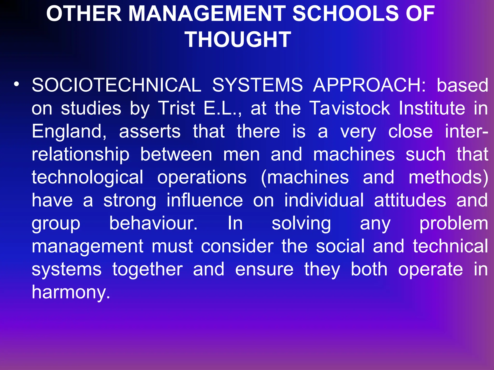 OTHER MANAGEMENT SCHOOLS OF
THOUGHT
• SOCIOTECHNICAL SYSTEMS APPROACH: based
on studies by Trist E.L., at the Tavistock Institute in
England, asserts that there is a very close inter-
relationship between men and machines such that
technological operations (machines and methods)
have a strong influence on individual attitudes and
group behaviour. In solving any problem
management must consider the social and technical
systems together and ensure they both operate in
harmony.
 