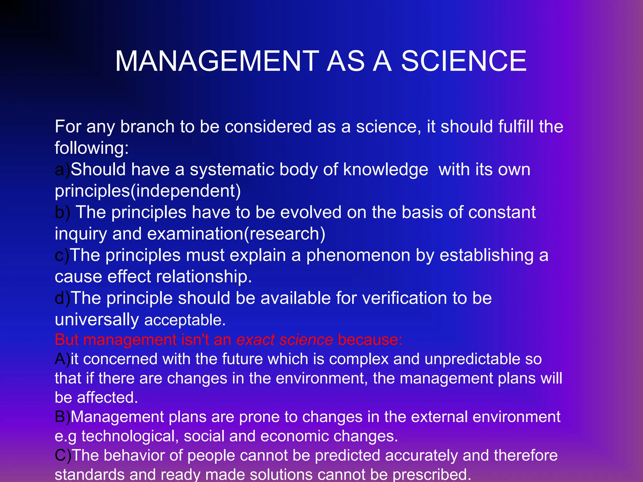 MANAGEMENT AS A SCIENCE
For any branch to be considered as a science, it should fulfill the
following:
a)Should have a systematic body of knowledge with its own
principles(independent)
b) The principles have to be evolved on the basis of constant
inquiry and examination(research)
c)The principles must explain a phenomenon by establishing a
cause effect relationship.
d)The principle should be available for verification to be
universally acceptable.
But management isn't an exact science because:
A)it concerned with the future which is complex and unpredictable so
that if there are changes in the environment, the management plans will
be affected.
B)Management plans are prone to changes in the external environment
e.g technological, social and economic changes.
C)The behavior of people cannot be predicted accurately and therefore
standards and ready made solutions cannot be prescribed.
 
