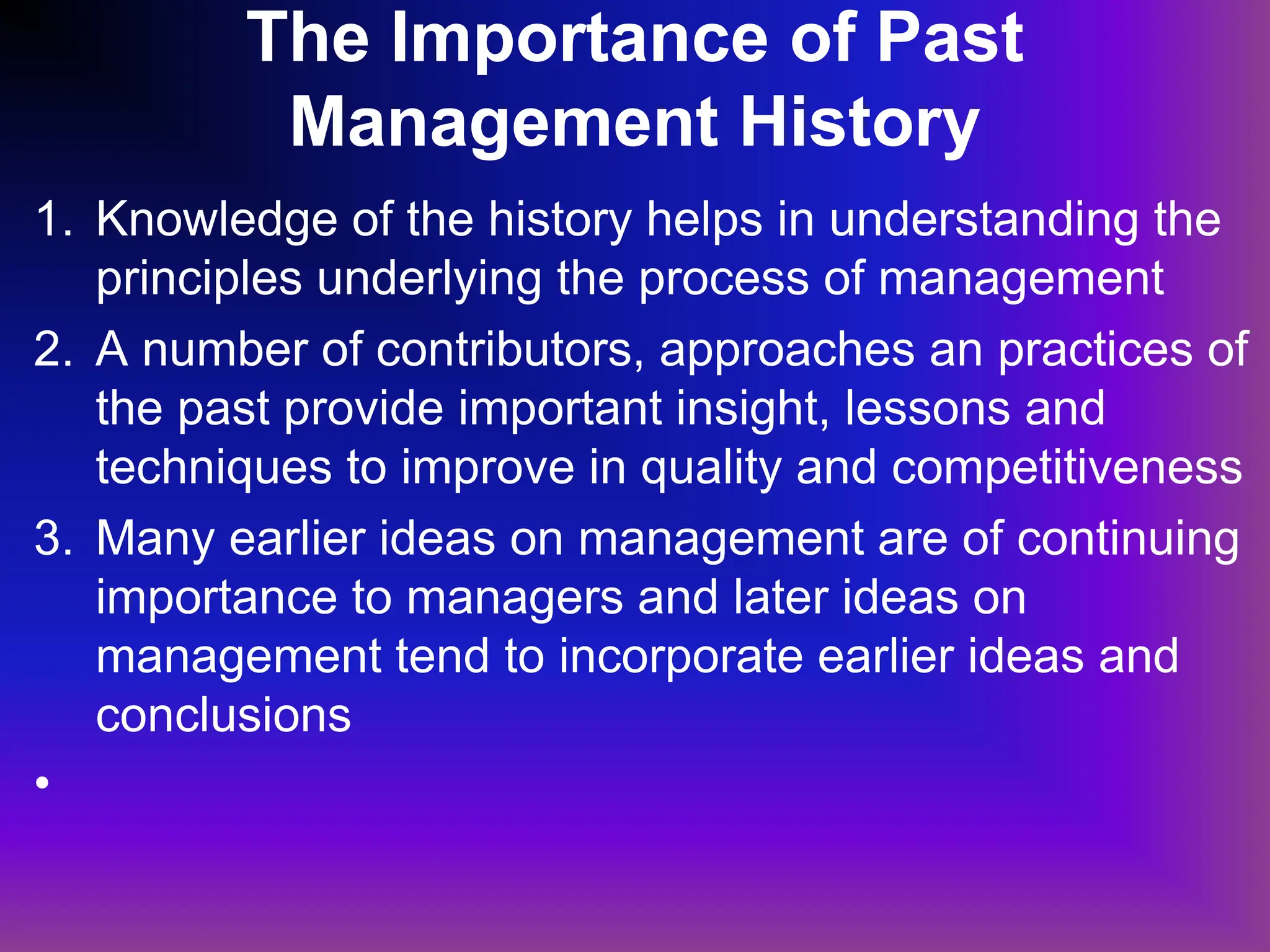 The Importance of Past
Management History
1. Knowledge of the history helps in understanding the
principles underlying the process of management
2. A number of contributors, approaches an practices of
the past provide important insight, lessons and
techniques to improve in quality and competitiveness
3. Many earlier ideas on management are of continuing
importance to managers and later ideas on
management tend to incorporate earlier ideas and
conclusions
•
 