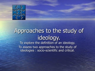 Approaches to the study of ideology. To explore the definition of an ideology. To assess two approaches to the study of ideologies : socio-scientific and critical. 