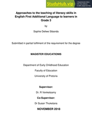 Approaches to the teaching of literacy skills in
English First Additional Language to learners in
Grade 3
by
Sophie Deliwe Sibanda
Submitted in partial fulfilment of the requirement for the degree
MAGISTER EDUCATIONIS
Department of Early Childhood Education
Faculty of Education
University of Pretoria
Supervisor:
Dr. R Venketsamy
Co-Supervisor:
Dr Susan Thuketana
NOVEMBER 2018
 