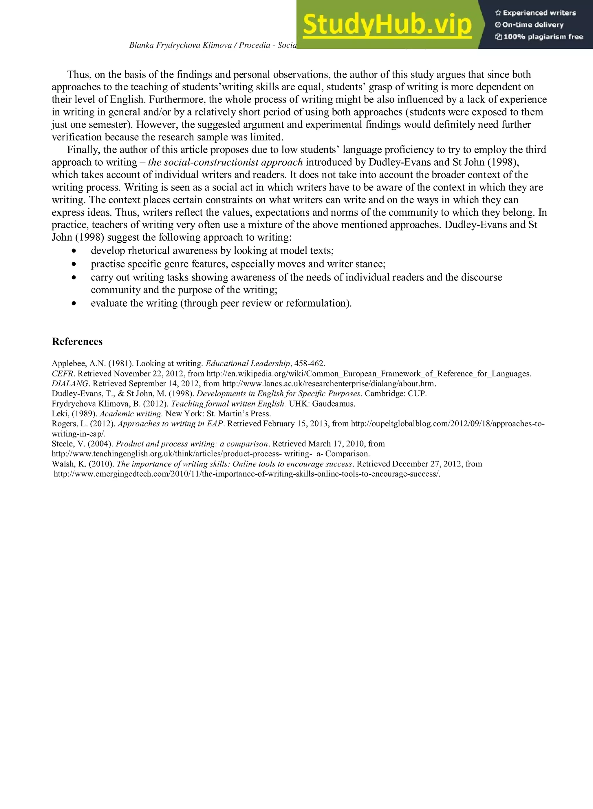 151
Blanka Frydrychova Klimova / Procedia - Social and Behavioral Sciences 112 (2014) 147 – 151
Thus, on the basis of the findings and personal observations, the author of this study argues that since both
approaches to the teaching of students’writing skills are equal, students’ grasp of writing is more dependent on
their level of English. Furthermore, the whole process of writing might be also influenced by a lack of experience
in writing in general and/or by a relatively short period of using both approaches (students were exposed to them
just one semester). However, the suggested argument and experimental findings would definitely need further
verification because the research sample was limited.
Finally, the author of this article proposes due to low students’ language proficiency to try to employ the third
approach to writing – the social-constructionist approach introduced by Dudley-Evans and St John (1998),
which takes account of individual writers and readers. It does not take into account the broader context of the
writing process. Writing is seen as a social act in which writers have to be aware of the context in which they are
writing. The context places certain constraints on what writers can write and on the ways in which they can
express ideas. Thus, writers reflect the values, expectations and norms of the community to which they belong. In
practice, teachers of writing very often use a mixture of the above mentioned approaches. Dudley-Evans and St
John (1998) suggest the following approach to writing:
develop rhetorical awareness by looking at model texts;
practise specific genre features, especially moves and writer stance;
carry out writing tasks showing awareness of the needs of individual readers and the discourse
community and the purpose of the writing;
evaluate the writing (through peer review or reformulation).
References
Applebee, A.N. (1981). Looking at writing. Educational Leadership, 458-462.
CEFR. Retrieved November 22, 2012, from http://en.wikipedia.org/wiki/Common_European_Framework_of_Reference_for_Languages.
DIALANG. Retrieved September 14, 2012, from http://www.lancs.ac.uk/researchenterprise/dialang/about.htm.
Dudley-Evans, T., & St John, M. (1998). Developments in English for Specific Purposes. Cambridge: CUP.
Frydrychova Klimova, B. (2012). Teaching formal written English. UHK: Gaudeamus.
Leki, (1989). Academic writing. New York: St. Martin’s Press.
Rogers, L. (2012). Approaches to writing in EAP. Retrieved February 15, 2013, from http://oupeltglobalblog.com/2012/09/18/approaches-to-
writing-in-eap/.
Steele, V. (2004). Product and process writing: a comparison. Retrieved March 17, 2010, from
http://www.teachingenglish.org.uk/think/articles/product-process- writing- a- Comparison.
Walsh, K. (2010). The importance of writing skills: Online tools to encourage success. Retrieved December 27, 2012, from
http://www.emergingedtech.com/2010/11/the-importance-of-writing-skills-online-tools-to-encourage-success/.
 