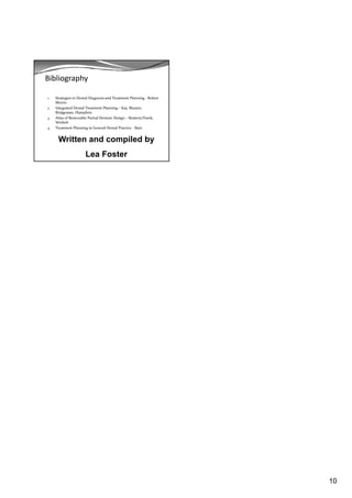 10
Bibliography
1. Strategies in Dental Diagnosis and Treatment Planning ‐ Robert 
Morris
2. Integrated Dental Treatment Planning – Kay, Shearer, 
Bridgeman, Humphris
3. Atlas of Removable Partial Denture Design – Stratton/Frank, 
Wiebelt
4. Treatment Planning in General Dental Practice ‐ Bain
Written and compiled by
Lea Foster
 