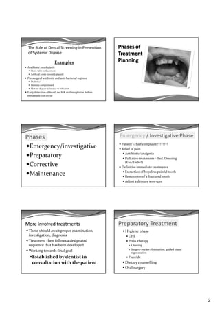 2
The Role of Dental Screening in Prevention 
of Systemic Disease
Examples
Antibiotic prophylaxis
Heart valve replacement
Artificial joints (recently placed)
Pre‐surgical antibiotic and anti‐bacterial regimes
Diabetics
Immune compromised
History of poor resistance to infection
Early detection of head, neck & oral neoplasias before 
metastasis can occur
Phases
Emergency/investigative
PreparatoryPreparatory
Corrective
Maintenance
Emergency / Investigative Phase
Patient’s chief complaint????????
Relief of pain
Antibiotic/analgesia
Palliative treatments – Sed. Dressing 
(Exo/Endo?)
Definitive immediate treatments 
Extraction of hopeless painful tooth
Restoration of a fractured tooth
Adjust a denture sore‐spot
More involved treatments
These should await proper examination, 
investigation, diagnosis
Treatment then follows a designated Treatment then follows a designated 
sequence that has been developed
Working towards final goal
Established by dentist in 
consultation with the patient
Preparatory Treatment
Hygiene phase
OHI
Perio. therapyPerio. therapy
Cleaning
Surgery‐pocket elimination, guided tissue 
regeneration
Fluoride
Dietary counselling
Oral surgery
 
