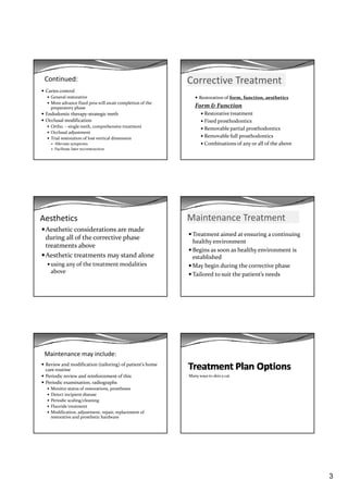 3
Continued:
Caries control
General restorative
More advance fixed pros will await completion of the 
preparatory phase p p y p
Endodontic therapy‐strategic teeth
Occlusal modification
Ortho. – single teeth, comprehensive treatment
Occlusal adjustment
Trial restoration of lost vertical dimension
Alleviate symptoms
Facilitate later reconstruction
Corrective Treatment
Restoration of form, function, aesthetics
Form & Function
Restorative treatment
Fixed prosthodontics
Removable partial prosthodontics
Removable full prosthodontics
Combinations of any or all of the above
Aesthetics
Aesthetic considerations are made 
during all of the corrective phase 
treatments abovetreatments above
Aesthetic treatments may stand alone 
using any of the treatment modalities 
above
Maintenance Treatment
Treatment aimed at ensuring a continuing 
healthy environment
Begins as soon as healthy environment is 
established
May begin during the corrective phase
Tailored to suit the patient’s needs
Maintenance may include:
Review and modification (tailoring) of patient’s home 
care routine
Periodic review and reinforcement of this
Periodic examination  radiographsPeriodic examination, radiographs
Monitor status of restorations, prostheses
Detect incipient disease
Periodic scaling/cleaning
Fluoride treatment
Modification, adjustment, repair, replacement of 
restorative and prosthetic hardware
Many ways to skin a cat
 