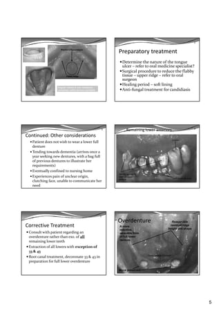 5
Papillary Hyperplasia
Flabby Ridge
Angular chelitis & oral candidiasis –
sometimes called denture stomatitis
Preparatory treatment
Determine the nature of the tongue 
ulcer – refer to oral medicine specialist?
S i l  d     d   h  fl bb  
2
Surgical procedure to reduce the flabby 
tissue – upper ridge – refer to oral 
surgeon
Healing period – soft lining
Anti‐fungal treatment for candidiasis
Continued: Other considerations
Patient does not wish to wear a lower full 
denture
Tending towards dementia (arrives once a 
year seeking new dentures  with a bag full 
2
year seeking new dentures, with a bag full 
of previous dentures to illustrate her 
requirements)
Eventually confined to nursing home
Experiences pain of unclear origin, 
clutching face, unable to communicate her 
need
Remaining lower anteriors 2
Erosion
Attrition-porcelain
teeth on upper
denture
Tooth brush abrasion
Corrective Treatment
Consult with patient regarding an 
overdenture rather than exo. of all 
remaining lower teeth
2
g
Extraction of all lowers with exception of 
33 & 43
Root canal treatment, decoronate 33 & 43 in 
preparation for full lower overdenture
Overdenture
2
Reasonable
residual ridge
height and shape
A more
retentive,
wearable form
of full lower
denture
Bone preserved
Decoronated Canines
 