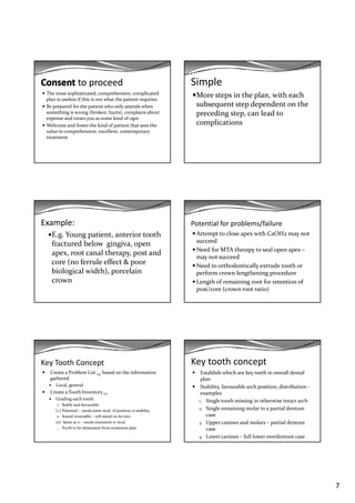 7
to proceed
The most sophisticated, comprehensive, complicated 
plan is useless if this is not what the patient requires.
Be prepared for the patient who only attends when 
something is wrong (broken  hurts)  complains about something is wrong (broken, hurts), complains about 
expense and treats you as some kind of ogre
Welcome and foster the kind of patient that sees the 
value in comprehensive, excellent, contemporary 
treatment 
Simple
More steps in the plan, with each 
subsequent step dependent on the 
di   t    l d t  preceding step, can lead to 
complications
Example:
E.g. Young patient, anterior tooth 
fractured below  gingiva, open 
  t  l th   t  d apex, root canal therapy, post and 
core (no ferrule effect & poor 
biological width), porcelain 
crown
Potential for problems/failure
Attempt to close apex with CaOH2 may not 
succeed
Need for MTA therapy to seal open apex –Need for MTA therapy to seal open apex 
may not succeed
Need to orthodontically extrude tooth or 
perform crown lengthening procedure
Length of remaining root for retention of 
post/core (crown root ratio)
Key Tooth Concept
Create a Problem List (4) based on the information 
gathered
Local, general
C t    T th I t  Create a Tooth Inventory (1)
Grading each tooth
+   Stable and favourable
(+) Potential – needs some mod. of position or stability
0   Sound retainable – will stand on its own
(0)  Same as 0 – needs treatment or mod.
_   Tooth to be eliminated from treatment plan
Key tooth concept
Establish which are key teeth in overall dental 
plan
Stability, favourable arch position, distribution ‐
lexamples
1. Single tooth missing in otherwise intact arch
2. Single remaining molar in a partial denture 
case
3. Upper canines and molars – partial denture 
case
4. Lower canines – full lower overdenture case 
 