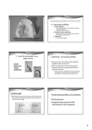 9
Maintain Molars and Canines – Stability,
Retention, Favourable Distribution
Attaining stability
1. Perio therapy
Fill of osseous defects combined with guided 
i   itissue regeneration
Enhance stability of teeth
2. Clinical crown reduction
Improves the crown‐root ratio (decoronation
for overdenture abutment)
3. Splinting
Crown units together
1. Bone fill and Guided Tissue 
Regeneration
Dental
Bone Loss
- Bone
Grafting.flv
3. Splinting – increasing stability
Cast post core unit which will be splinted 
together with natural tooth 
Form an abutment unit for lower partial 
denture with extra‐coronal attachment to 
retain the denture
The post core unit ‐ paralleled to the tooth preparation 
‐ both shaped to provide maximum resistance to the 
forces placed on the bridge unit by partial denture 
Continued:
Splinting of two pre‐molars creates multi‐rooted unit 
that will withstand forces applied by partial denture or 
fixed cantilever bridge
1
Creating favourable arch position
Orthodontics
Augmenting natural tooth 
distribution with implants
 
