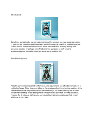 The Clone
Sometimes comparing the current system version with a previous one may reveal regressions
or give you test ideas that would have been hard to find or come up with by only looking at the
current version. The smaller discrepancies which are hard to spot. Running through test
scenarios (selected by perhaps using The Economist approach) on both versions
simultaneously and comparing outcomes is one way to go about this.
The Mind Reader
Not all requirements are explicitly written down, and requirements can often be interpreted in a
multitude of ways. Sitting down and talking to the developer about his or her interpretation of the
requirements can be enlightening - it can give more insight into how something was actually
implemented and help reveal discrepancies between what is expected, and what actually is.
Knowing the developers’ starting point and mindset during implementation can help reveal
additional product risks.
 