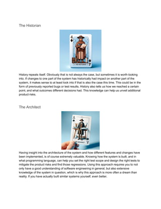The Historian
History repeats itself. Obviously that is not always the case, but sometimes it is worth looking
into. If changes to one part of the system has historically had impact on another part of the
system, it makes sense to at least look into if that is also the case this time. This could be in the
form of previously reported bugs or test results. History also tells us how we reached a certain
point, and what outcomes different decisions had. This knowledge can help us unveil additional
product risks.
The Architect
Having insight into the architecture of the system and how different features and changes have
been implemented, is of course extremely valuable. Knowing how the system is built, and in
what programming language, can help you set the right test scope and design the right tests to
mitigate the product risks and find those regressions. Using this approach requires you to not
only have a good understanding of software engineering in general, but also extensive
knowledge of the system in question, which is why this approach is more often a dream than
reality. If you have actually built similar systems yourself, even better.
 