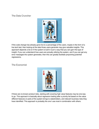 The Data Cruncher
If the code change has already gone live to a percentage of the users, maybe in the form of a
live tech test, then looking at the data those users generate may give valuable insights. This
approach depends a lot on if the system is built in such a way that you can gain this type of
insight. If you can understand how users are actually utilizing the system, and if you can get any
error messages the system generates, then this can greatly facilitate pinpointing potential
regressions.
The Economist
If there are no known product risks, starting with covering high value features may be one way
to go. This approach is basically about regression testing after a priority list based on the value
different features or parts of the system brings to stakeholders, and relevant business risks they
have identified. This approach is probably the one I use most in combination with others.
 