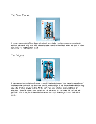 The Paper Pusher
If you are stuck or out of test ideas, falling back to available requirements documentation or
scripted test cases may be a good palate cleanser. Maybe it will trigger a new test idea or cover
something you had forgotten about.
The Tailgater
If you have an automated test framework, analyzing the test results may give you some idea of
where to start. Even if all the tests have passed, the coverage of the automated tests could help
you set a direction for your testing. Maybe start in an area with less automated tests for
example. The same thing goes if you are not the first tester to try to tackle the complex test
problem - look at the previous tester’s result and test scope and set your scope with that in
mind.
 