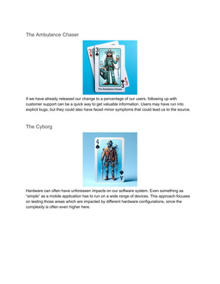 The Ambulance Chaser
If we have already released our change to a percentage of our users, following up with
customer support can be a quick way to get valuable information. Users may have run into
explicit bugs, but they could also have faced minor symptoms that could lead us to the source.
The Cyborg
Hardware can often have unforeseen impacts on our software system. Even something as
“simple” as a mobile application has to run on a wide range of devices. This approach focuses
on testing those areas which are impacted by different hardware configurations, since the
complexity is often even higher here.
 
