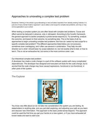 Approaches to unraveling a complex test problem
Disclaimer: Nothing in this article is groundbreaking or new and takes inspiration from already existing material, it is
just one of many mental model or approach I use to select a test scope for complex test problems, and may or may
not be applicable to your context
When testing a complex system you are often faced with complex test problems. Cause and
effect cannot be deduced in advance, only in retrospect. According to the Cynefin framework,
the general approach to tackle complexity is probe-sense-respond [1]. Try something, analyze
the outcome, and based on that outcome, try something else. This is the basis of all my
approaches to begin unraveling complex test problems. But how do I select my test scope for a
specific complex test problem? The different approaches listed below are not exclusive,
sometimes even overlapping, and I often use several in combination. They help me with
direction as to what I should base my scope selection on, but not exactly what to test, or how to
test it. This is not an exhaustive list, but some or the more common ones I use.
Our theoretical complex test problem:
A developer has made a code change in a part of the software system with many complicated
dependencies. The developer has designed and executed unit tests for the code change, but is
worried that the code change may have caused regressions, functional or non-functional, in
other parts of the system.
The Explorer
You know very little about (or do not take into consideration) the system you are testing, its
stakeholders or anything else, and you just start exploring, and adjusting your path as you learn
and discover new information. This approach is the basic probe-sense-respond. This approach
could be used the first time you get your hands on a new system, or if you have exhausted all
known leads and want to start over.
 