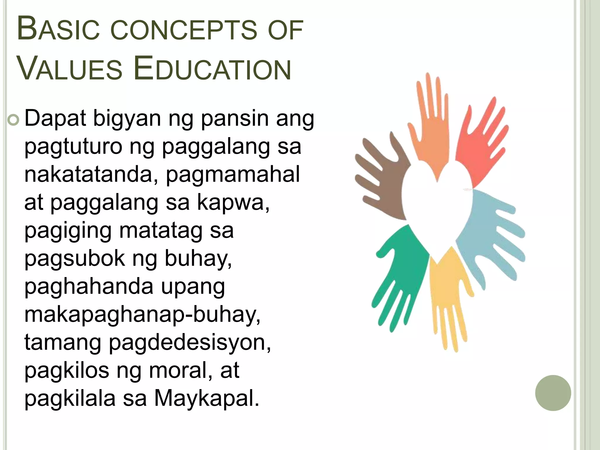 BASIC CONCEPTS OF
VALUES EDUCATION
 Dapat bigyan ng pansin ang
pagtuturo ng paggalang sa
nakatatanda, pagmamahal
at paggalang sa kapwa,
pagiging matatag sa
pagsubok ng buhay,
paghahanda upang
makapaghanap-buhay,
tamang pagdedesisyon,
pagkilos ng moral, at
pagkilala sa Maykapal.
 