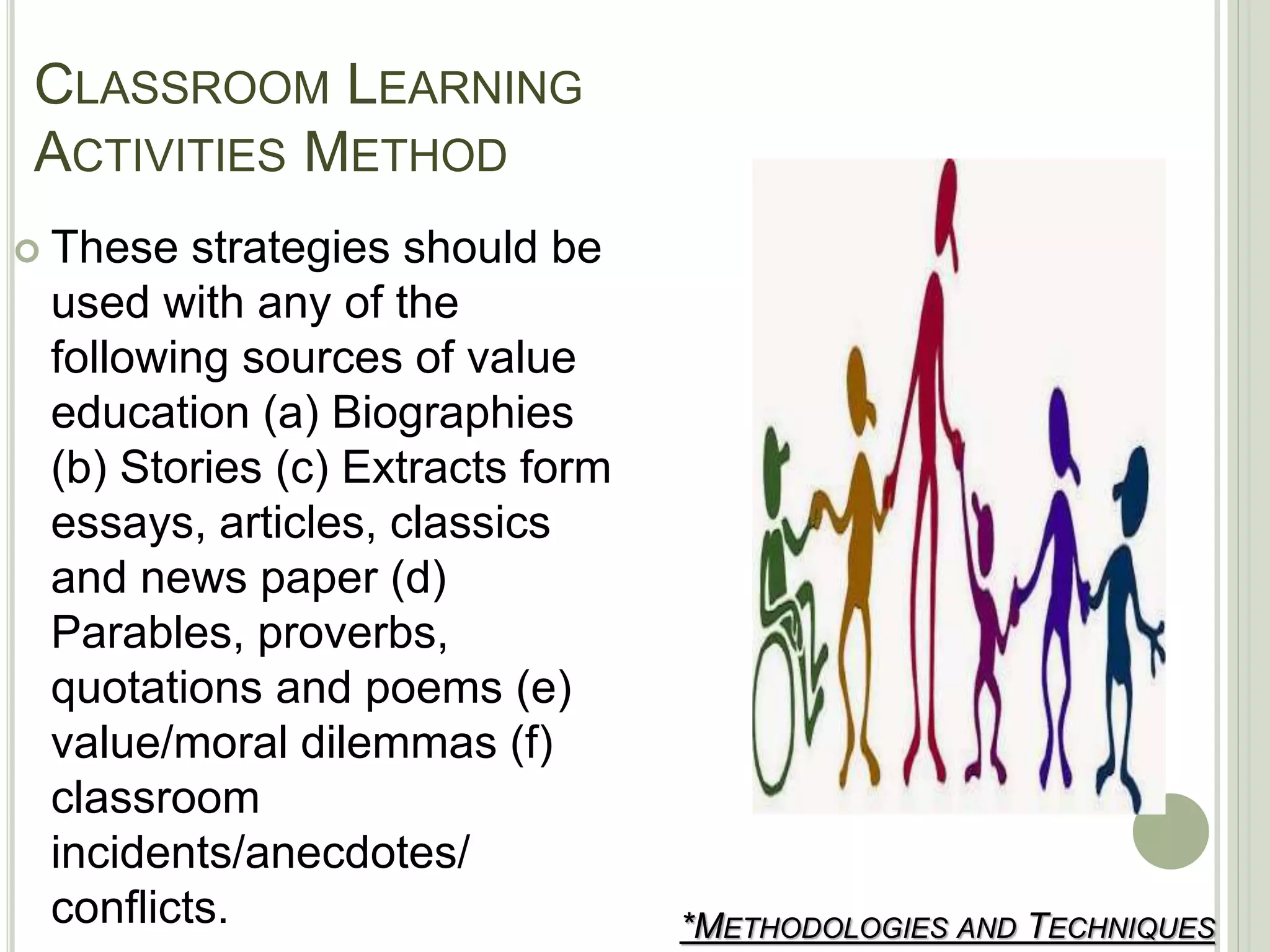 CLASSROOM LEARNING
ACTIVITIES METHOD
*METHODOLOGIES AND TECHNIQUES
 These strategies should be
used with any of the
following sources of value
education (a) Biographies
(b) Stories (c) Extracts form
essays, articles, classics
and news paper (d)
Parables, proverbs,
quotations and poems (e)
value/moral dilemmas (f)
classroom
incidents/anecdotes/
conflicts.
 