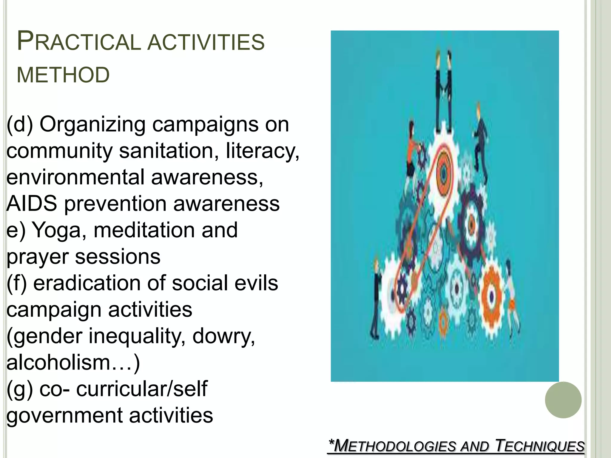 PRACTICAL ACTIVITIES
METHOD
*METHODOLOGIES AND TECHNIQUES
(d) Organizing campaigns on
community sanitation, literacy,
environmental awareness,
AIDS prevention awareness
e) Yoga, meditation and
prayer sessions
(f) eradication of social evils
campaign activities
(gender inequality, dowry,
alcoholism…)
(g) co- curricular/self
government activities
 