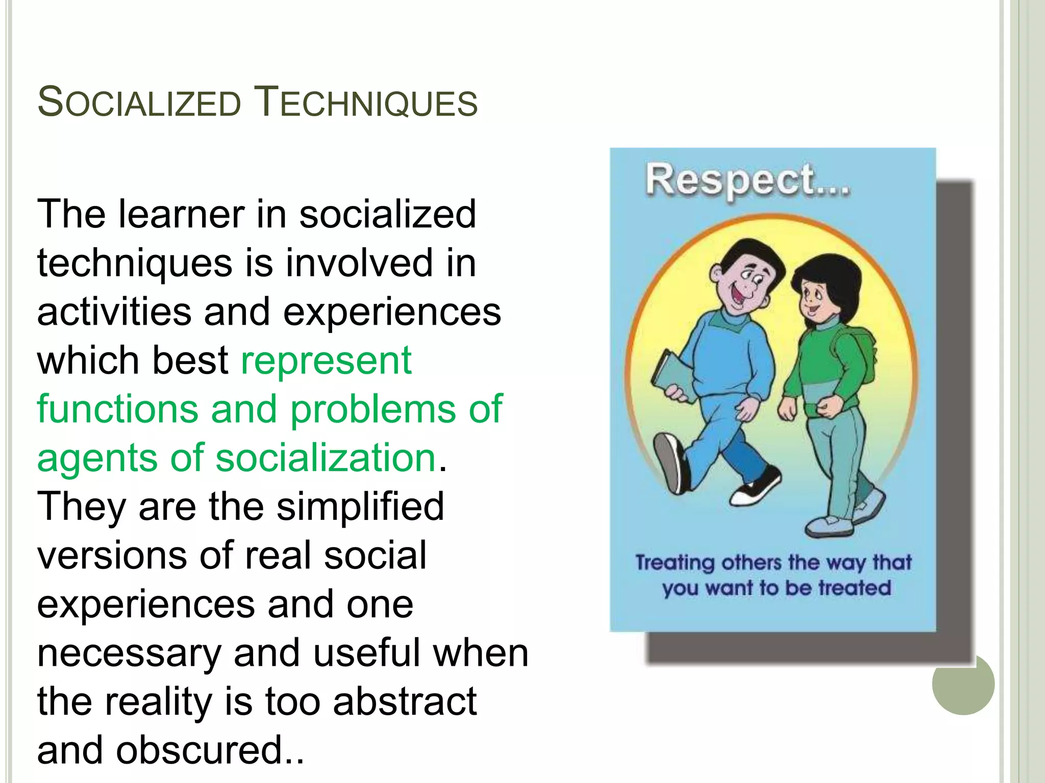 SOCIALIZED TECHNIQUES
The learner in socialized
techniques is involved in
activities and experiences
which best represent
functions and problems of
agents of socialization.
They are the simplified
versions of real social
experiences and one
necessary and useful when
the reality is too abstract
and obscured..
 