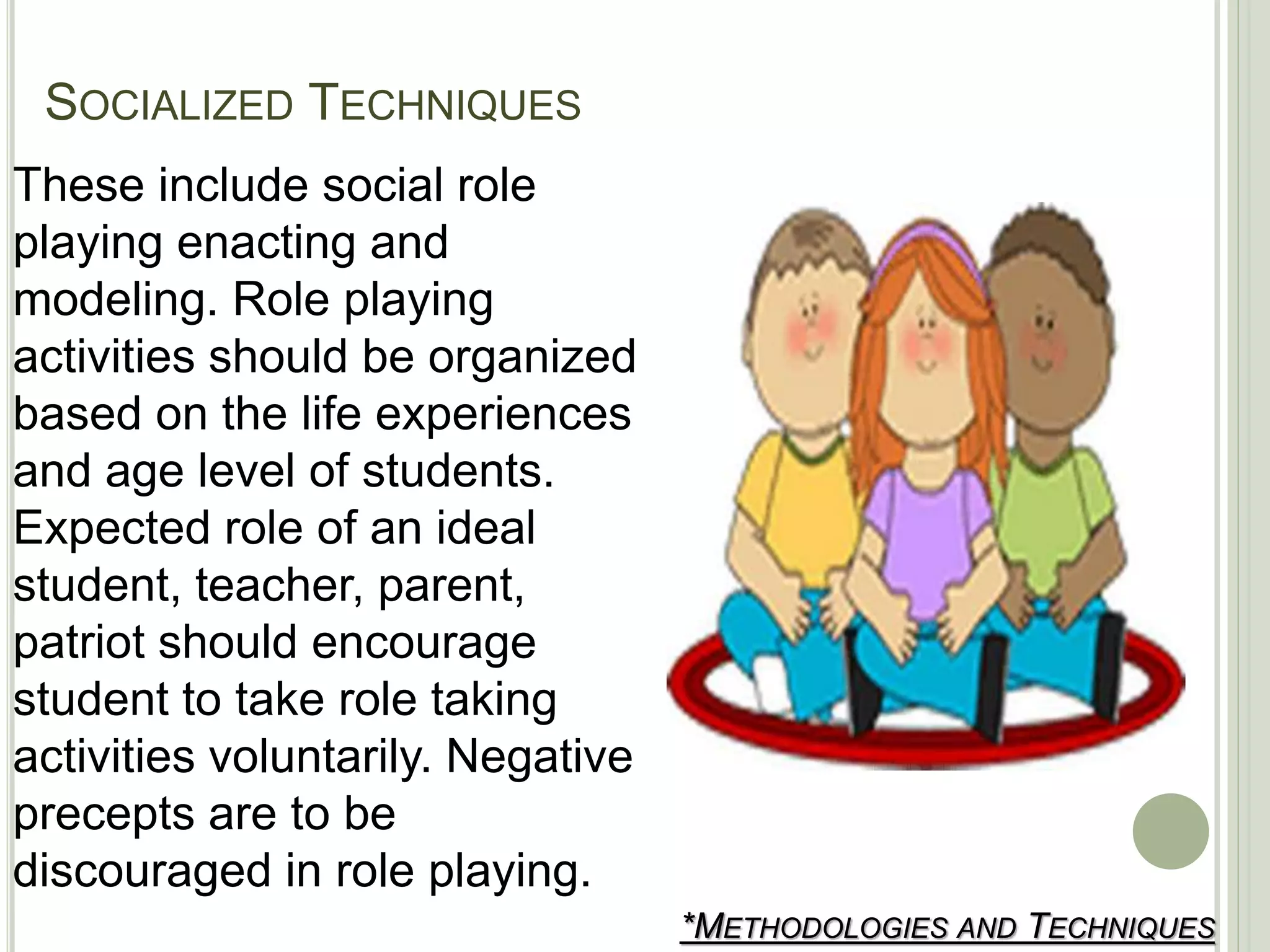 SOCIALIZED TECHNIQUES
*METHODOLOGIES AND TECHNIQUES
These include social role
playing enacting and
modeling. Role playing
activities should be organized
based on the life experiences
and age level of students.
Expected role of an ideal
student, teacher, parent,
patriot should encourage
student to take role taking
activities voluntarily. Negative
precepts are to be
discouraged in role playing.
 