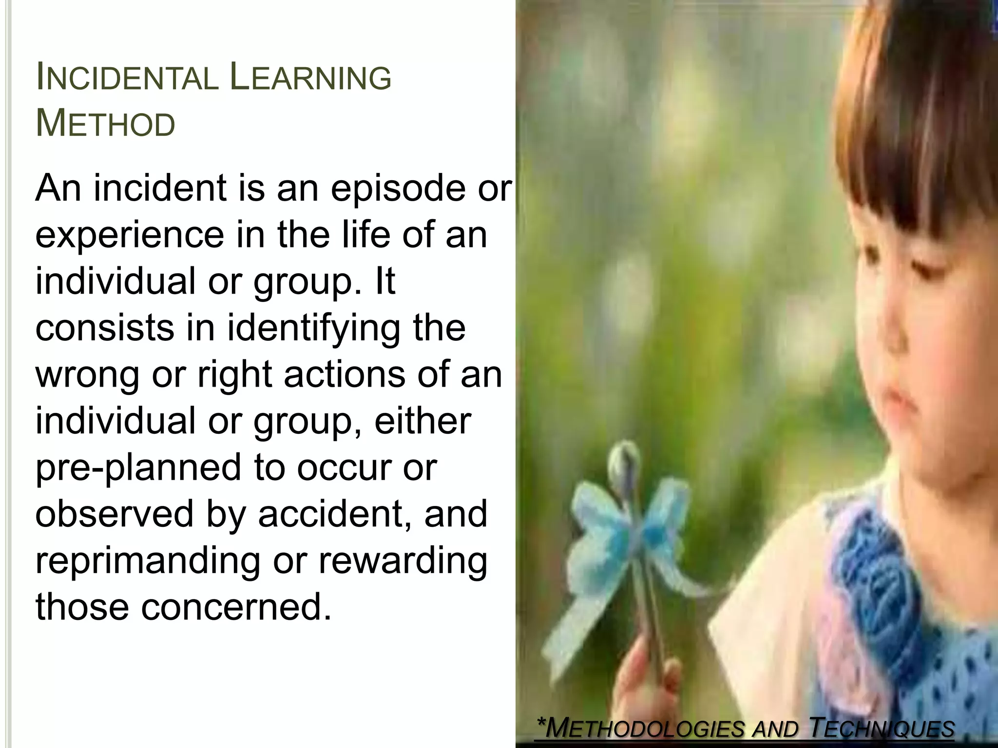 INCIDENTAL LEARNING
METHOD
*METHODOLOGIES AND TECHNIQUES
An incident is an episode or
experience in the life of an
individual or group. It
consists in identifying the
wrong or right actions of an
individual or group, either
pre-planned to occur or
observed by accident, and
reprimanding or rewarding
those concerned.
 