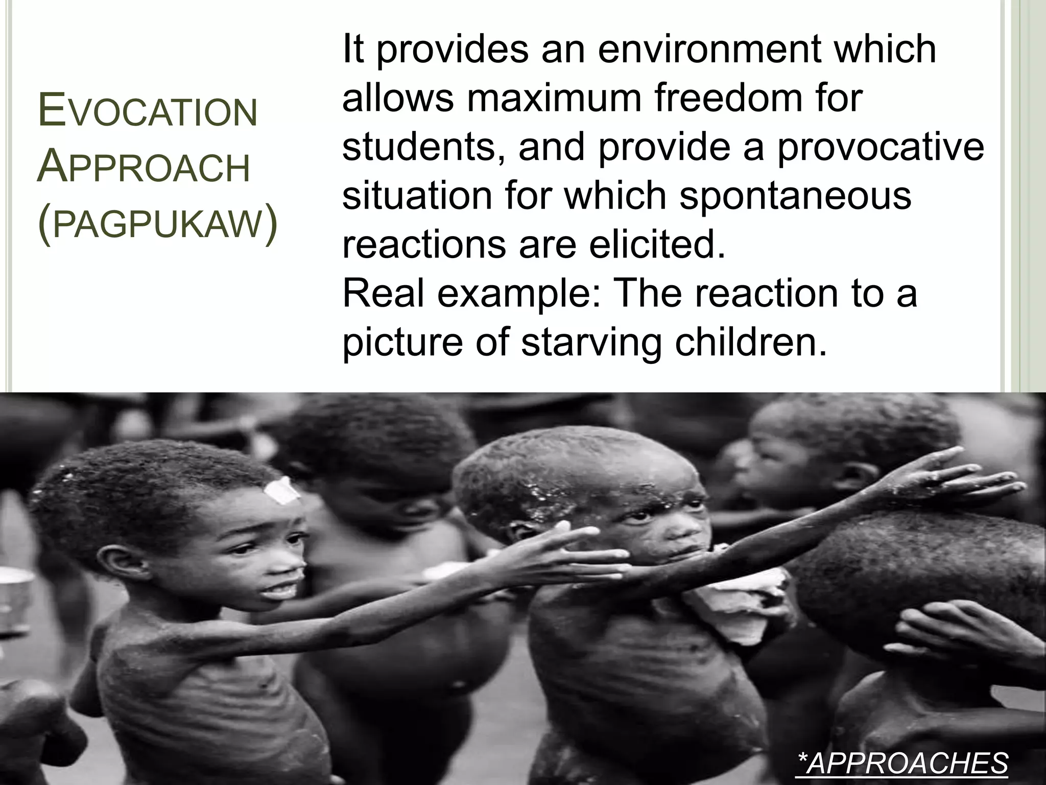 EVOCATION
APPROACH
(PAGPUKAW)
*APPROACHES
It provides an environment which
allows maximum freedom for
students, and provide a provocative
situation for which spontaneous
reactions are elicited.
Real example: The reaction to a
picture of starving children.
 