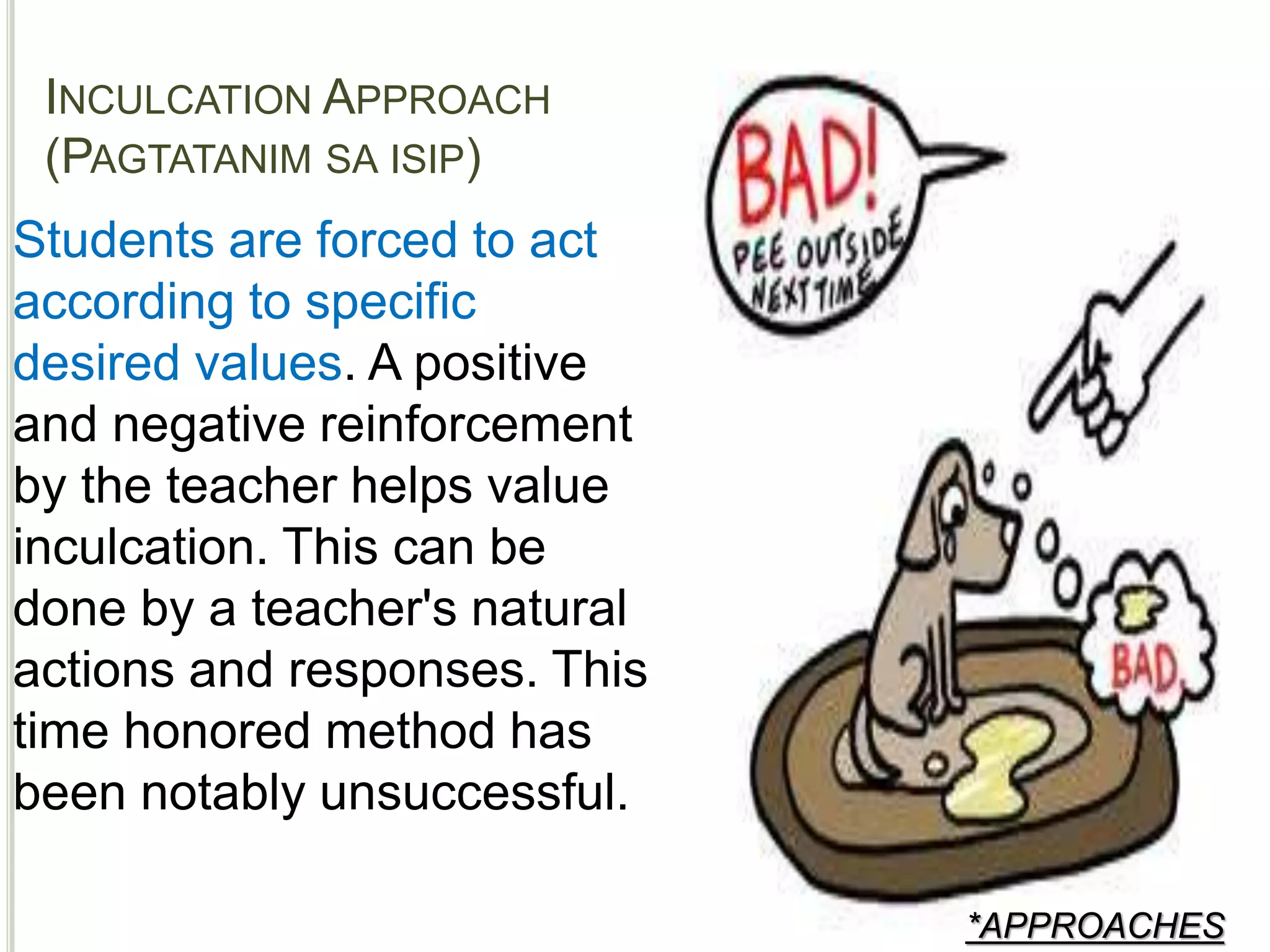 INCULCATION APPROACH
(PAGTATANIM SA ISIP)
*APPROACHES
Students are forced to act
according to specific
desired values. A positive
and negative reinforcement
by the teacher helps value
inculcation. This can be
done by a teacher's natural
actions and responses. This
time honored method has
been notably unsuccessful.
 