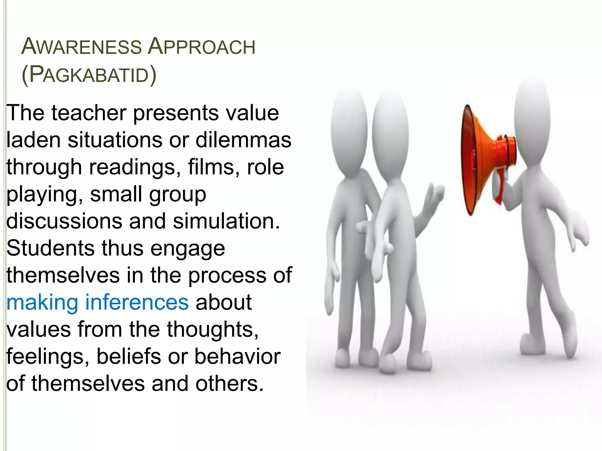 AWARENESS APPROACH
(PAGKABATID)
*APPROACHES
The teacher presents value
laden situations or dilemmas
through readings, films, role
playing, small group
discussions and simulation.
Students thus engage
themselves in the process of
making inferences about
values from the thoughts,
feelings, beliefs or behavior
of themselves and others.
 