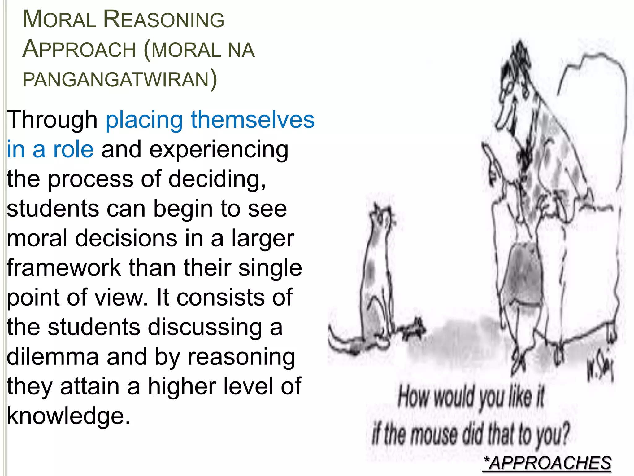 MORAL REASONING
APPROACH (MORAL NA
PANGANGATWIRAN)
*APPROACHES
Through placing themselves
in a role and experiencing
the process of deciding,
students can begin to see
moral decisions in a larger
framework than their single
point of view. It consists of
the students discussing a
dilemma and by reasoning
they attain a higher level of
knowledge.
 