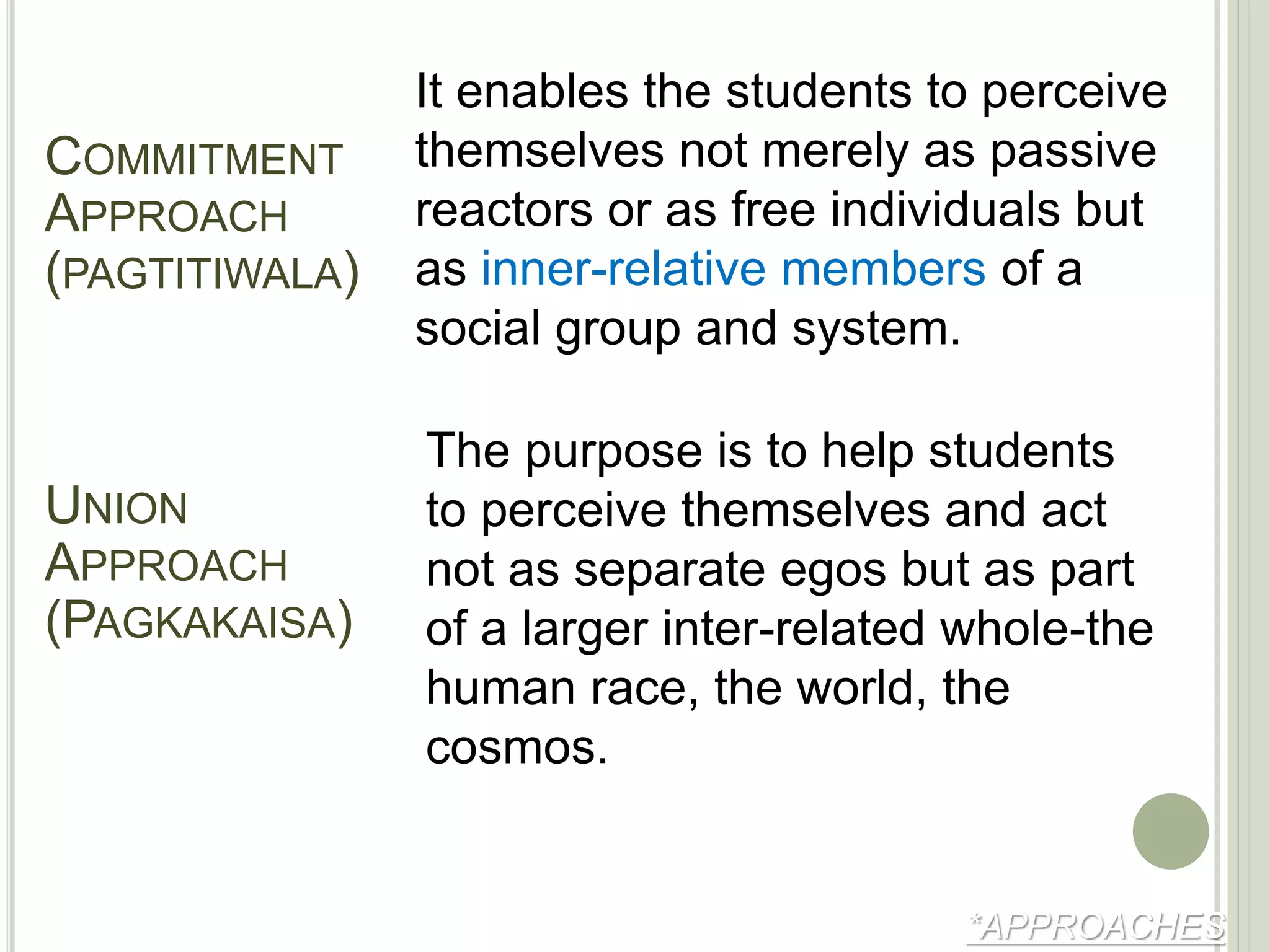 *APPROACHES
It enables the students to perceive
themselves not merely as passive
reactors or as free individuals but
as inner-relative members of a
social group and system.
COMMITMENT
APPROACH
(PAGTITIWALA)
The purpose is to help students
to perceive themselves and act
not as separate egos but as part
of a larger inter-related whole-the
human race, the world, the
cosmos.
UNION
APPROACH
(PAGKAKAISA)
 