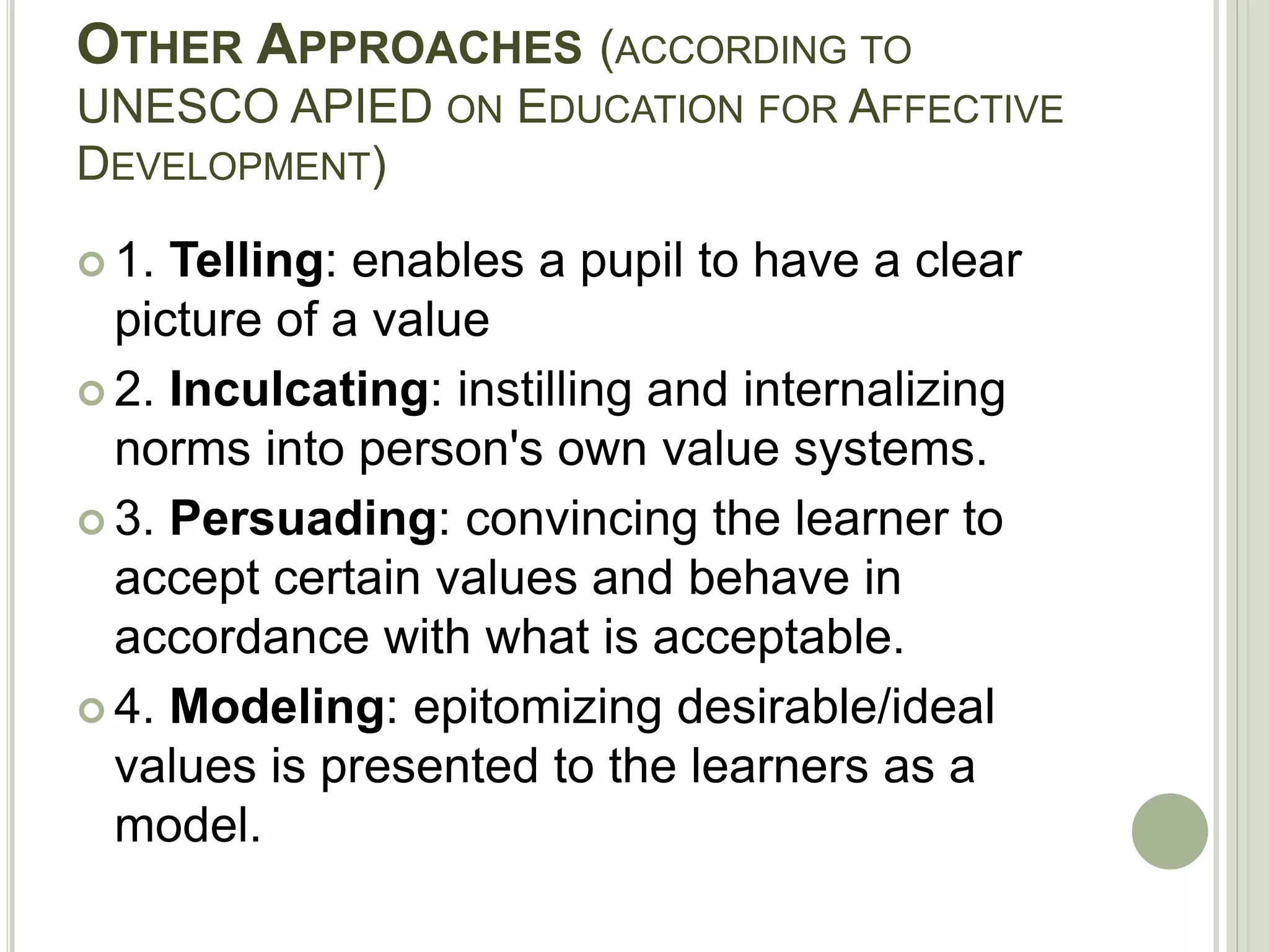OTHER APPROACHES (ACCORDING TO
UNESCO APIED ON EDUCATION FOR AFFECTIVE
DEVELOPMENT)
 1. Telling: enables a pupil to have a clear
picture of a value
 2. Inculcating: instilling and internalizing
norms into person's own value systems.
 3. Persuading: convincing the learner to
accept certain values and behave in
accordance with what is acceptable.
 4. Modeling: epitomizing desirable/ideal
values is presented to the learners as a
model.
 