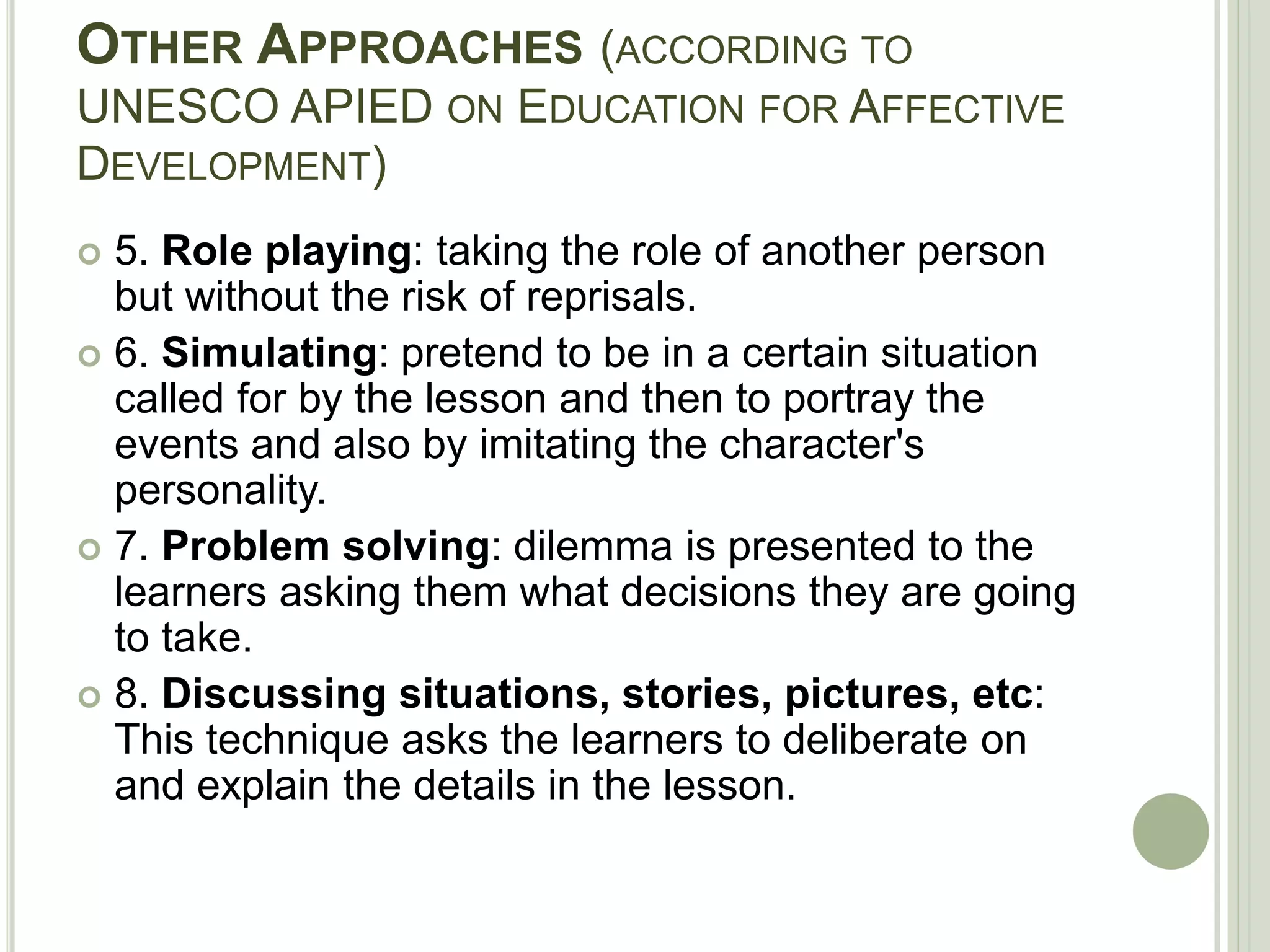 OTHER APPROACHES (ACCORDING TO
UNESCO APIED ON EDUCATION FOR AFFECTIVE
DEVELOPMENT)
 5. Role playing: taking the role of another person
but without the risk of reprisals.
 6. Simulating: pretend to be in a certain situation
called for by the lesson and then to portray the
events and also by imitating the character's
personality.
 7. Problem solving: dilemma is presented to the
learners asking them what decisions they are going
to take.
 8. Discussing situations, stories, pictures, etc:
This technique asks the learners to deliberate on
and explain the details in the lesson.
 