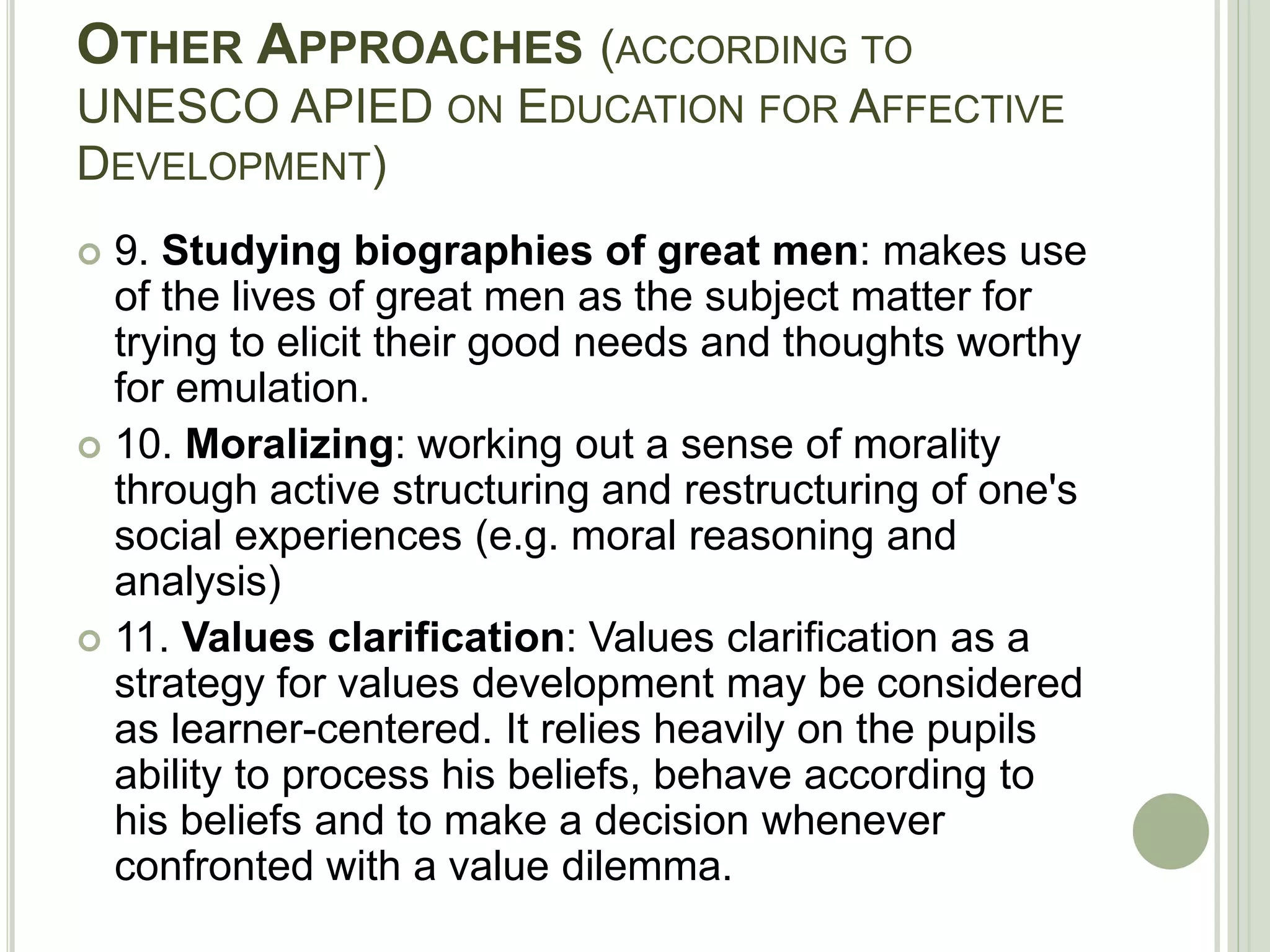 OTHER APPROACHES (ACCORDING TO
UNESCO APIED ON EDUCATION FOR AFFECTIVE
DEVELOPMENT)
 9. Studying biographies of great men: makes use
of the lives of great men as the subject matter for
trying to elicit their good needs and thoughts worthy
for emulation.
 10. Moralizing: working out a sense of morality
through active structuring and restructuring of one's
social experiences (e.g. moral reasoning and
analysis)
 11. Values clarification: Values clarification as a
strategy for values development may be considered
as learner-centered. It relies heavily on the pupils
ability to process his beliefs, behave according to
his beliefs and to make a decision whenever
confronted with a value dilemma.
 