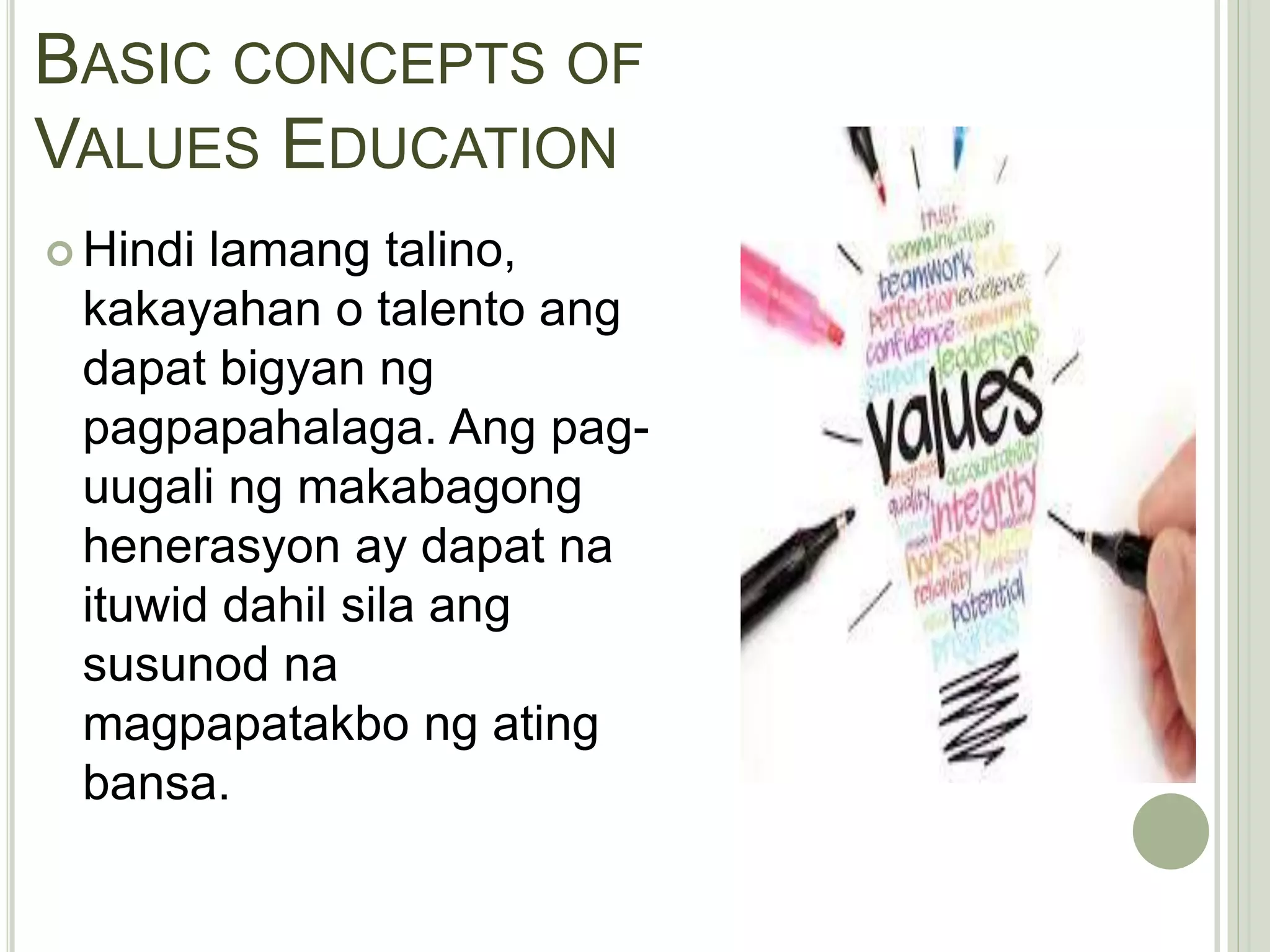 BASIC CONCEPTS OF
VALUES EDUCATION
 Hindi lamang talino,
kakayahan o talento ang
dapat bigyan ng
pagpapahalaga. Ang pag-
uugali ng makabagong
henerasyon ay dapat na
ituwid dahil sila ang
susunod na
magpapatakbo ng ating
bansa.
 