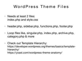 Wo rd P re s s T h e m e F i l e s
• header.php, sidebar.php, functions.php, footer.php 

• Loop ﬁles like, singular.php, index.php, archive.php,
category.php & more

• Check out Template Hierarchy: 
https://developer.wordpress.org/themes/basics/template-
hierarchy/ 
https://yoast.com/wordpress-theme-anatomy/
• Needs at least 2 ﬁles:  
index.php and style.css
 
