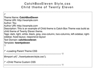 /* 
Theme Name: CatchBoxEleven 
Theme URI: http://example.com 
Author: You 
Author URI: http://example.com 
Description: This is an example of Child theme is Catch Box Theme was build as
child theme of Twenty Eleven theme. 
Tags: dark, light, white, black, gray, one-column, two-columns, left-sidebar, right-
sidebar, ﬁxed-layout, responsive-layout 
Text Domain: catchboxeleven 
Template: twentyeleven 
*/

/* =Loading Parent Theme CSS 
-------------------------------------------------------------- */ 
@import url("../twentyeleven/style.css");

/* =Child Theme Custom CSS 
-------------------------------------------------------------- */
C a t c h B o x E l e v e n S t y l e . c s s 

C h i l d t h e m e o f Tw e n t y E l e v e n
 