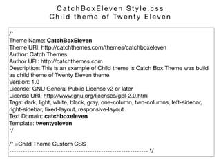 /* 
Theme Name: CatchBoxEleven 
Theme URI: http://catchthemes.com/themes/catchboxeleven 
Author: Catch Themes 
Author URI: http://catchthemes.com 
Description: This is an example of Child theme is Catch Box Theme was build
as child theme of Twenty Eleven theme.  
Version: 1.0 
License: GNU General Public License v2 or later 
License URI: http://www.gnu.org/licenses/gpl-2.0.html 
Tags: dark, light, white, black, gray, one-column, two-columns, left-sidebar,
right-sidebar, ﬁxed-layout, responsive-layout 
Text Domain: catchboxeleven 
Template: twentyeleven 
*/

/* =Child Theme Custom CSS 
-------------------------------------------------------------- */
C a t c h B o x E l e v e n S t y l e . c s s 

C h i l d t h e m e o f Tw e n t y E l e v e n
 