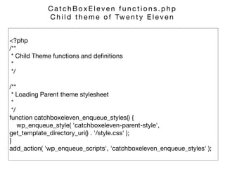 <?php 
/** 
* Child Theme functions and deﬁnitions 
* 
*/ 
 
/** 
* Loading Parent theme stylesheet 
* 
*/ 
function catchboxeleven_enqueue_styles() { 
wp_enqueue_style( 'catchboxeleven-parent-style',
get_template_directory_uri() . '/style.css' ); 
} 
add_action( 'wp_enqueue_scripts', 'catchboxeleven_enqueue_styles' );
C a t c h B o x E l e v e n f u n c t i o n s . p h p 

C h i l d t h e m e o f Tw e n t y E l e v e n
 