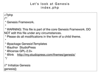 <?php 
/** 
* Genesis Framework. 
* 
* WARNING: This ﬁle is part of the core Genesis Framework. DO
NOT edit this ﬁle under any circumstances. 
* Please do all modiﬁcations in the form of a child theme. 
* 
* @package GenesisTemplates 
* @author StudioPress 
* @license GPL-2.0+ 
* @link http://my.studiopress.com/themes/genesis/ 
*/

//* Initialize Genesis 
genesis();
L e t ’s l o o k a t G e n e s i s 

i n d e x . p h p
 
