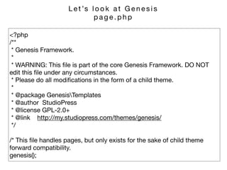 <?php 
/** 
* Genesis Framework. 
* 
* WARNING: This ﬁle is part of the core Genesis Framework. DO NOT
edit this ﬁle under any circumstances. 
* Please do all modiﬁcations in the form of a child theme. 
* 
* @package GenesisTemplates 
* @author StudioPress 
* @license GPL-2.0+ 
* @link http://my.studiopress.com/themes/genesis/ 
*/

/* This ﬁle handles pages, but only exists for the sake of child theme
forward compatibility. 
genesis();
L e t ’s l o o k a t G e n e s i s 

p a g e . p h p
 