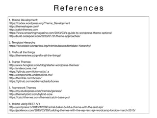 R e f e re n c e s
1. Theme Development: 

https://codex.wordpress.org/Theme_Development

http://themeshaper.com/

http://catchthemes.com

https://www.smashingmagazine.com/2013/03/a-guide-to-wordpress-theme-options/

http://build.codepoet.com/2013/01/31/theme-approaches/

2. Template Hierarchy 

https://developer.wordpress.org/themes/basics/template-hierarchy/

3. Preﬁx all the things

http://themereview.co/preﬁx-all-the-things/

4. Starter Themes:

http://www.hongkiat.com/blog/starter-wordpress-themes/

http://underscores.me/

https://github.com/Automattic/_s

http://components.underscores.me/

http://themble.com/bones/

https://github.com/eddiemachado/bones

5. Framework Themes

http://my.studiopress.com/themes/genesis/

http://themehybrid.com/hybrid-core

https://catchthemes.com/themes/catch-base-pro/

6. Theme using REST API

http://wordpress.tv/2015/12/09/rachel-baker-build-a-theme-with-the-rest-api/

http://jacklenox.com/2015/03/30/building-themes-with-the-wp-rest-api-wordcamp-london-march-2015/
 